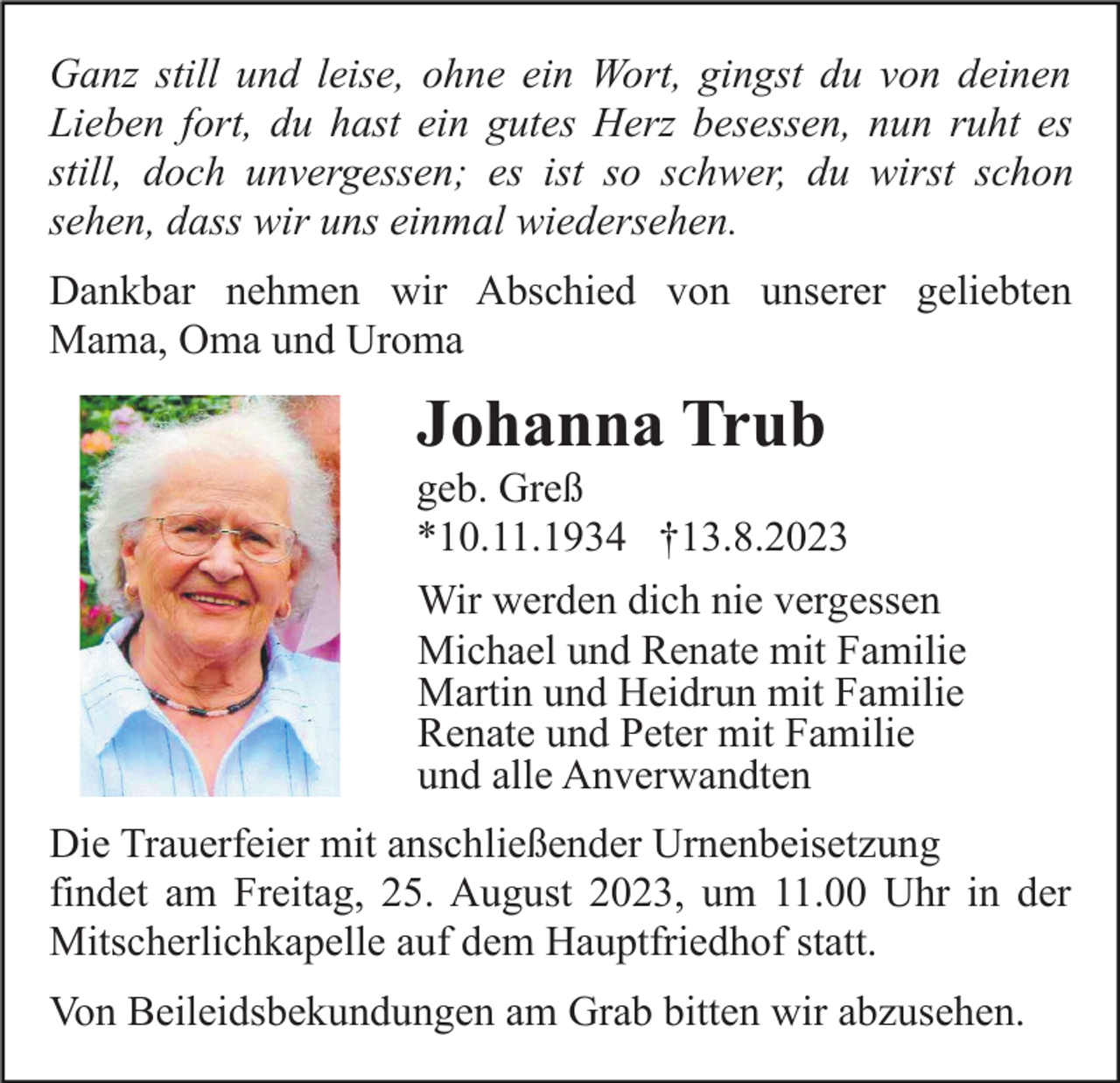 <p>Ganz still und leise, ohne ein Wort, gingst du von deinen<br />Lieben fort, du hast ein gutes Herz besessen, nun ruht es<br />still, doch unvergessen; es ist so schwer, du wirst schon<br />sehen, dass wir uns einmal wiedersehen.<br />Dankbar nehmen wir Abschied von unserer geliebten<br />Mama, Oma und Uroma</p><p>Johanna Trub<br />geb. Greß<br />*10.11.1934 †13.8.2023<br />Wir werden dich nie vergessen<br />Michael und Renate mit Familie<br />Martin und Heidrun mit Familie<br />Renate und Peter mit Familie<br />und alle Anverwandten<br />Die Trauerfeier mit anschließender Urnenbeisetzung<br />findet am Freitag, 25. August 2023, um 11.00 Uhr in der<br />Mitscherlichkapelle auf dem Hauptfriedhof statt.<br />Von Beileidsbekundungen am Grab bitten wir abzusehen.</p>