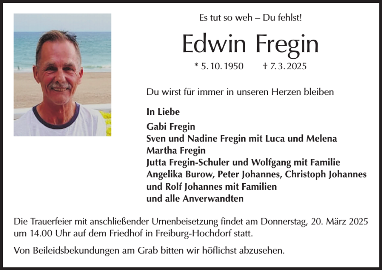 <p>Es tut so weh – Du fehlst!</p><p>Edwin Fregin<br />* 5. 10. 1950 † 7. 3. 2025<br />Du wirst für immer in unseren Herzen bleiben<br />In Liebe<br />Gabi Fregin<br />Sven und Nadine Fregin mit Luca und Melena<br />Martha Fregin<br />Jutta Fregin-Schuler und Wolfgang mit Familie<br />Angelika Burow, Peter Johannes, Christoph Johannes<br />und Rolf Johannes mit Familien<br />und alle Anverwandten<br />Die Trauerfeier mit anschließender Urnenbeisetzung findet am Donnerstag, 20. März 2025<br />um 14.00 Uhr auf dem Friedhof in Freiburg-Hochdorf statt.<br />Von Beileidsbekundungen am Grab bitten wir höflichst abzusehen.</p>