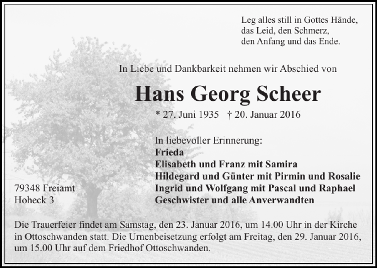 <p>Leg alles still in Gottes Hände,<br />das Leid, den Schmerz,<br />den Anfang und das Ende.</p><p>In Liebe und Dankbarkeit nehmen wir Abschied von</p><p>Hans Georg Scheer<br />* 27. Juni 1935 † 20. Januar 2016</p><p>79348 Freiamt<br />Hoheck 3</p><p>In liebevoller Erinnerung:<br />Frieda<br />Elisabeth und Franz mit Samira<br />Hildegard und Günter mit Pirmin und Rosalie<br />Ingrid und Wolfgang mit Pascal und Raphael<br />Geschwister und alle Anverwandten</p><p>Die Trauerfeier findet am Samstag, den 23. Januar 2016, um 14.00 Uhr in der Kirche<br />in Ottoschwanden statt. Die Urnenbeisetzung erfolgt am Freitag, den 29. Januar 2016,<br />um 15.00 Uhr auf dem Friedhof Ottoschwanden.</p>