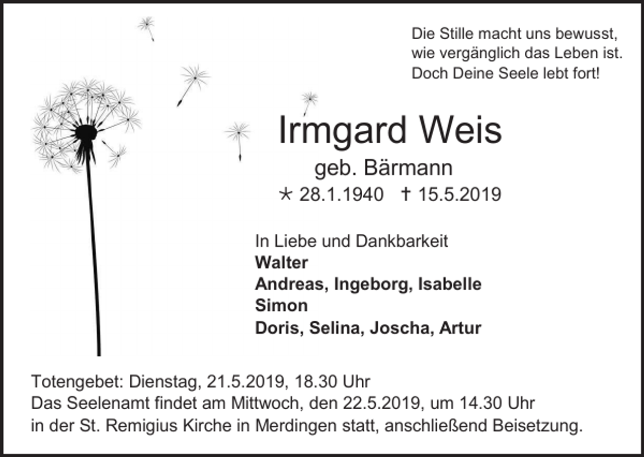 <p>Die Stille macht uns bewusst,<br />wie vergänglich das Leben ist.<br />Doch Deine Seele lebt fort!</p><p>Irmgard Weis<br />geb. Bärmann<br /> 28.1.1940  15.5.2019<br />In Liebe und Dankbarkeit<br />Walter<br />Andreas, Ingeborg, Isabelle<br />Simon<br />Doris, Selina, Joscha, Artur<br />Totengebet: Dienstag, 21.5.2019, 18.30 Uhr<br />Das Seelenamt findet am Mittwoch, den 22.5.2019, um 14.30 Uhr<br />in der St. Remigius Kirche in Merdingen statt, anschließend Beisetzung.</p>