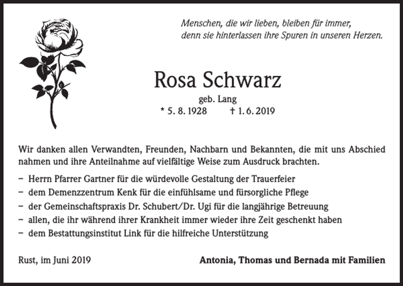 <p>Menschen, die wir lieben, bleiben für immer,<br />denn sie hinterlassen ihre Spuren in unseren Herzen.</p><p>Rosa Schwarz<br />geb. Lang<br />* 5. 8. 1928<br />† 1. 6. 2019</p><p>Wir danken allen Verwandten, Freunden, Nachbarn und Bekannten, die mit uns Abschied<br />nahmen und ihre Anteilnahme auf vielfältige Weise zum Ausdruck brachten.<br />– Herrn Pfarrer Gartner für die würdevolle Gestaltung der Trauerfeier<br />– dem Demenzzentrum Kenk für die einfühlsame und fürsorgliche Pflege<br />– der Gemeinschaftspraxis Dr. Schubert/Dr. Ugi für die langjährige Betreuung<br />– allen, die ihr während ihrer Krankheit immer wieder ihre Zeit geschenkt haben<br />– dem Bestattungsinstitut Link für die hilfreiche Unterstützung<br />Rust, im Juni 2019</p><p>Antonia, Thomas und Bernada mit Familien</p>