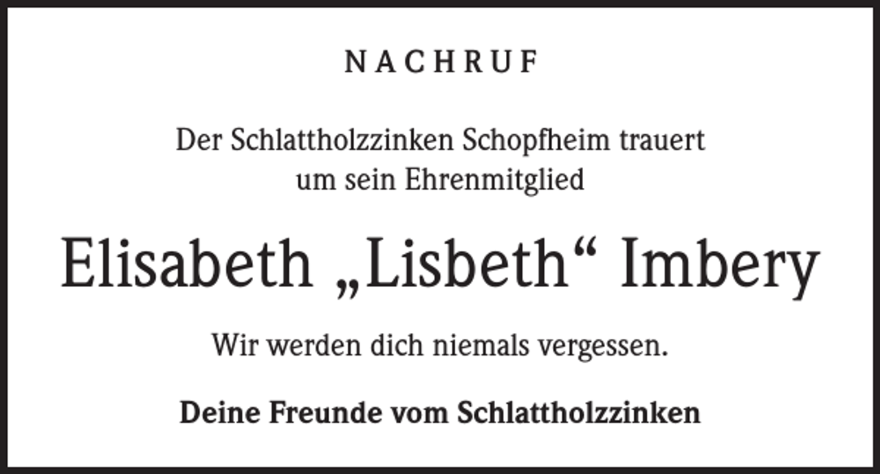 <p>NACHRUF<br />Der Schlattholzzinken Schopfheim trauert<br />um sein Ehrenmitglied</p><p>Elisabeth „Lisbeth“ Imbery<br />Wir werden dich niemals vergessen.<br />Deine Freunde vom Schlattholzzinken</p>