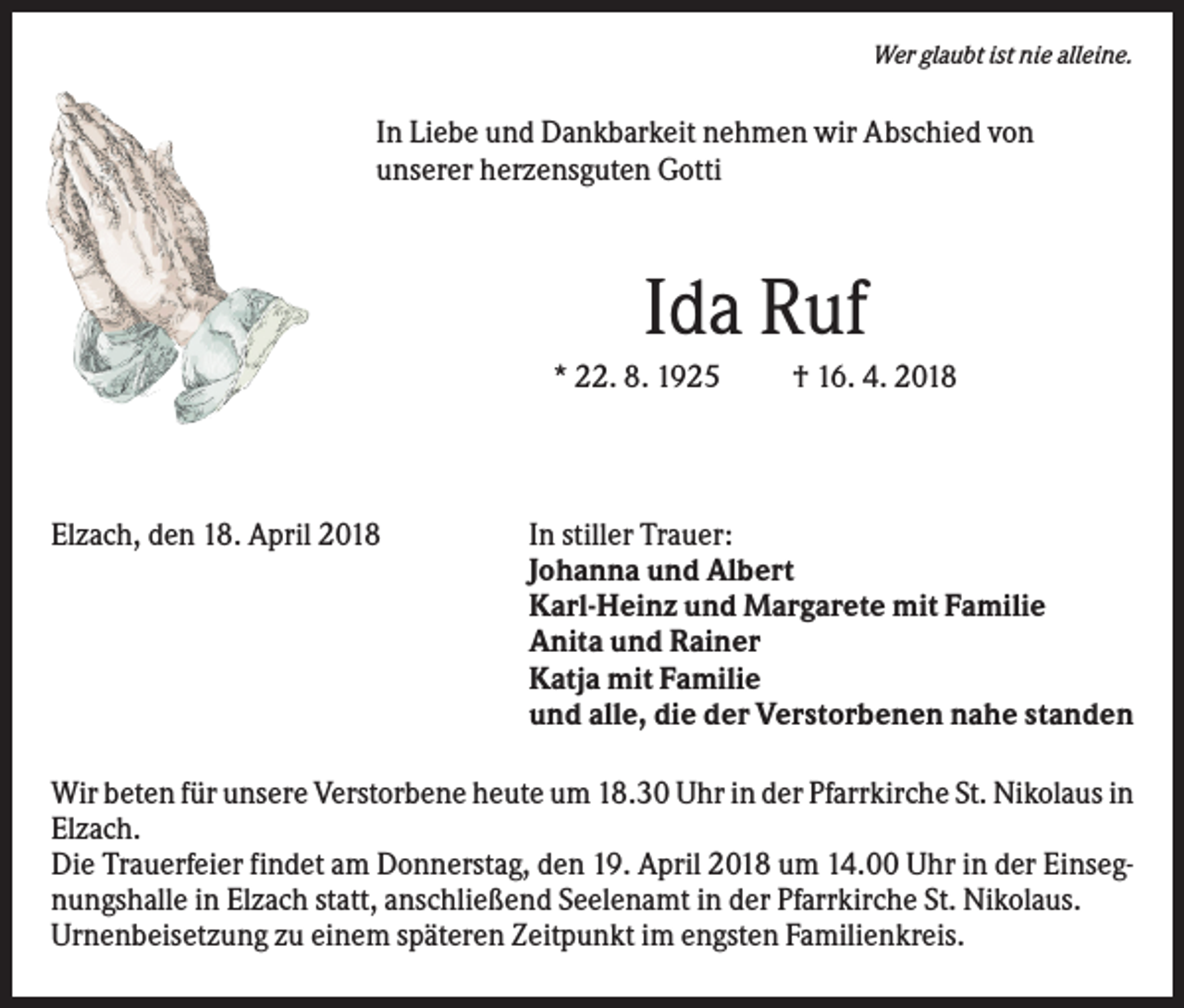 <p>Wer glaubt ist nie alleine.</p><p>In Liebe und Dankbarkeit nehmen wir Abschied von<br />unserer herzensguten Gotti</p><p>Ida Ruf<br />* 22. 8. 1925</p><p>Elzach, den 18. April 2018</p><p>† 16. 4. 2018</p><p>In stiller Trauer:<br />Johanna und Albert<br />Karl-Heinz und Margarete mit Familie<br />Anita und Rainer<br />Katja mit Familie<br />und alle, die der Verstorbenen nahe standen</p><p>Wir beten für unsere Verstorbene heute um 18.30 Uhr in der Pfarrkirche St. Nikolaus in<br />Elzach.<br />Die Trauerfeier findet am Donnerstag, den 19. April 2018 um 14.00 Uhr in der Einsegnungshalle in Elzach statt, anschließend Seelenamt in der Pfarrkirche St. Nikolaus.<br />Urnenbeisetzung zu einem späteren Zeitpunkt im engsten Familienkreis.</p>