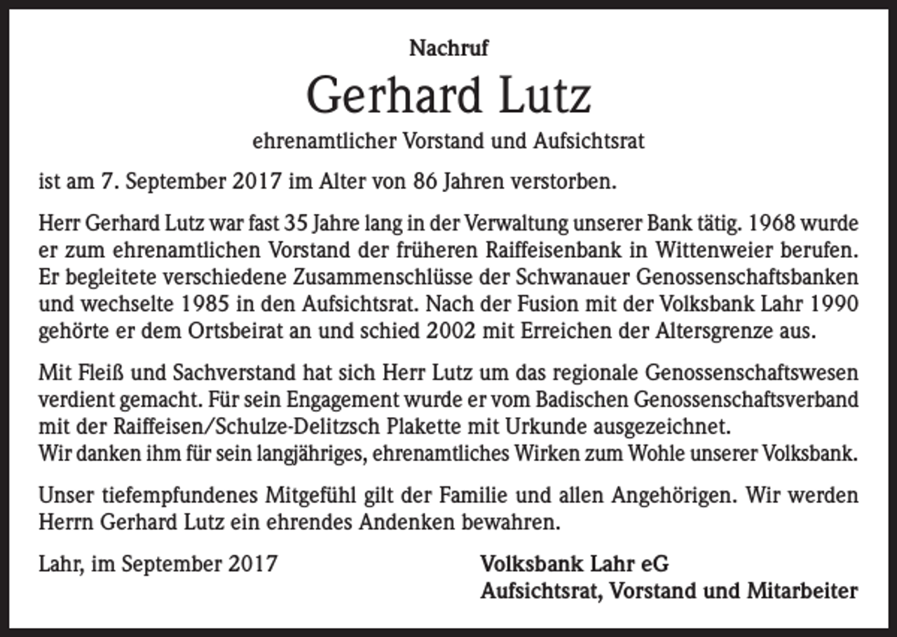 <p>Nachruf</p><p>Gerhard Lutz<br />ehrenamtlicher Vorstand und Aufsichtsrat<br />ist am 7. September 2017 im Alter von 86 Jahren verstorben.<br />Herr Gerhard Lutz war fast 35 Jahre lang in der Verwaltung unserer Bank tätig. 1968 wurde<br />er zum ehrenamtlichen Vorstand der früheren Raiffeisenbank in Wittenweier berufen.<br />Er begleitete verschiedene Zusammenschlüsse der Schwanauer Genossenschaftsbanken<br />und wechselte 1985 in den Aufsichtsrat. Nach der Fusion mit der Volksbank Lahr 1990<br />gehörte er dem Ortsbeirat an und schied 2002 mit Erreichen der Altersgrenze aus.<br />Mit Fleiß und Sachverstand hat sich Herr Lutz um das regionale Genossenschaftswesen<br />verdient gemacht. Für sein Engagement wurde er vom Badischen Genossenschaftsverband<br />mit der Raiffeisen/Schulze-Delitzsch Plakette mit Urkunde ausgezeichnet.<br />Wir danken ihm für sein langjähriges, ehrenamtliches Wirken zum Wohle unserer Volksbank.<br />Unser tiefempfundenes Mitgefühl gilt der Familie und allen Angehörigen. Wir werden<br />Herrn Gerhard Lutz ein ehrendes Andenken bewahren.<br />Lahr, im September 2017 Volksbank Lahr eG<br />Aufsichtsrat, Vorstand und Mitarbeiter</p>