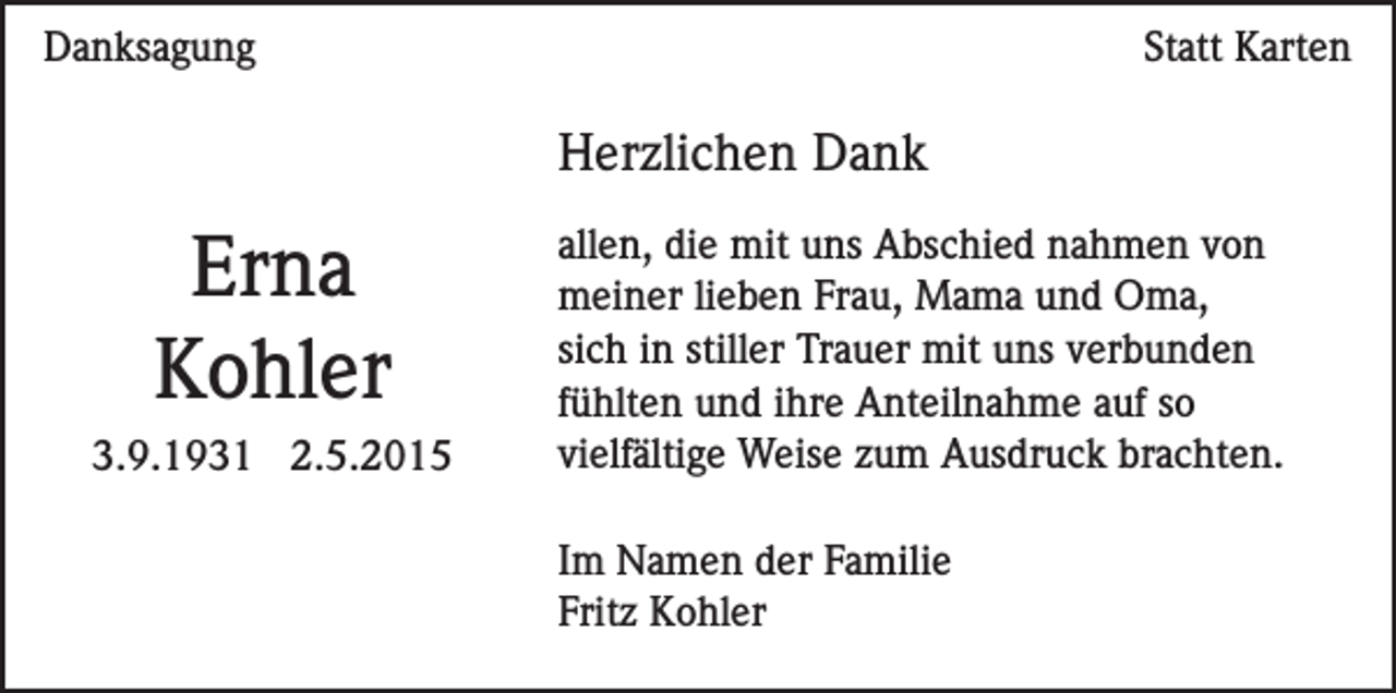 <p>Danksagung</p><p>Statt Karten</p><p>Herzlichen Dank</p><p>Erna<br />Kohler<br />3.9.1931 2.5.2015</p><p>allen, die mit uns Abschied nahmen von<br />meiner lieben Frau, Mama und Oma,<br />sich in stiller Trauer mit uns verbunden<br />fühlten und ihre Anteilnahme auf so<br />vielfältige Weise zum Ausdruck brachten.<br />Im Namen der Familie<br />Fritz Kohler</p>