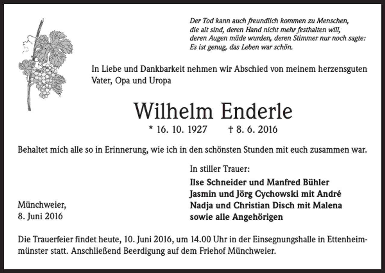 <p>Der Tod kann auch freundlich kommen zu Menschen,<br />die alt sind, deren Hand nicht mehr festhalten will,<br />deren Augen müde wurden, deren Stimmer nur noch sagte:<br />Es ist genug, das Leben war schön.</p><p>In Liebe und Dankbarkeit nehmen wir Abschied von meinem herzensguten<br />Vater, Opa und Uropa</p><p>Wilhelm Enderle<br />* 16. 10. 1927 † 8. 6. 2016</p><p>Behaltet mich alle so in Erinnerung, wie ich in den schönsten Stunden mit euch zusammen war.</p><p>Münchweier,<br />8. Juni 2016</p><p>In stiller Trauer:<br />Ilse Schneider und Manfred Bühler<br />Jasmin und Jörg Cychowski mit André<br />Nadja und Christian Disch mit Malena<br />sowie alle Angehörigen</p><p>Die Trauerfeier findet heute, 10. Juni 2016, um 14.00 Uhr in der Einsegnungshalle in Ettenheimmünster statt. Anschließend Beerdigung auf dem Friehof Münchweier.</p>