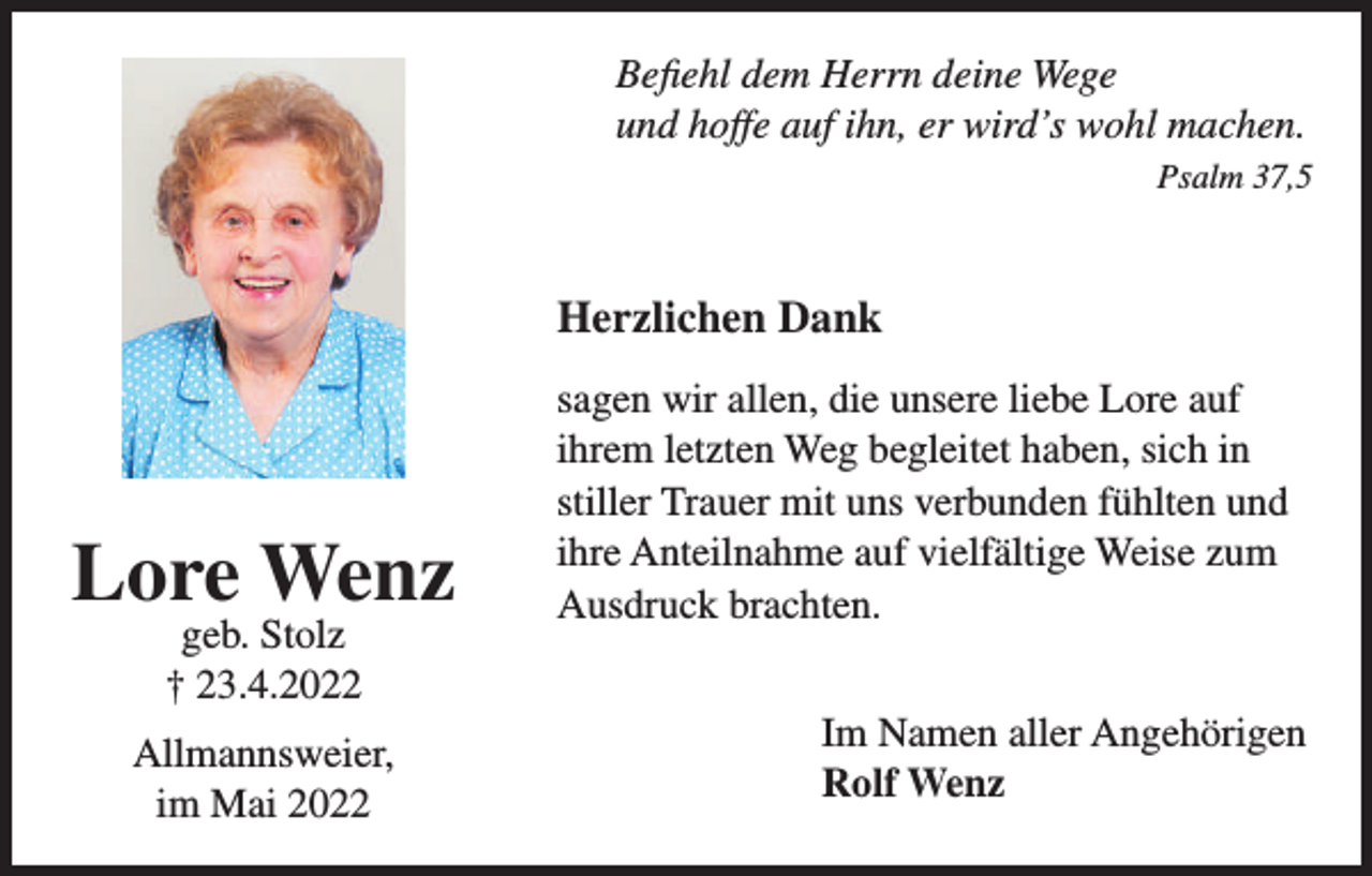 <p>Befiehl dem Herrn deine Wege<br />und hoffe auf ihn, er wird’s wohl machen.<br />Psalm 37,5</p><p>Herzlichen Dank</p><p>Lore Wenz<br />geb. Stolz<br />† 23.4.2022</p><p>Allmannsweier,<br />im Mai 2022</p><p>sagen wir allen, die unsere liebe Lore auf<br />ihrem letzten Weg begleitet haben, sich in<br />stiller Trauer mit uns verbunden fühlten und<br />ihre Anteilnahme auf vielfältige Weise zum<br />Ausdruck brachten.<br />Im Namen aller Angehörigen<br />Rolf Wenz</p>