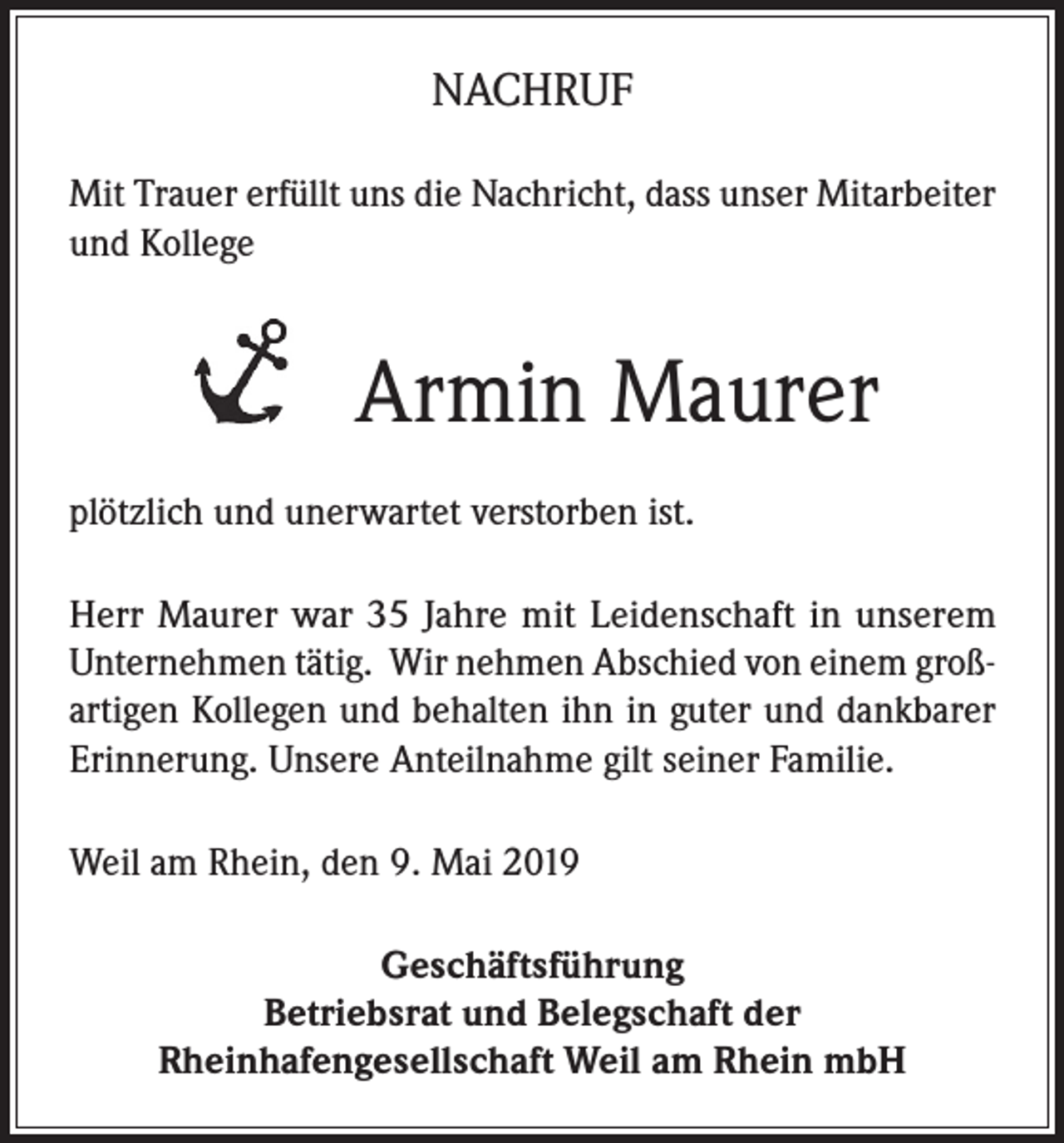 <p>NACHRUF<br />Mit Trauer erfüllt uns die Nachricht, dass unser Mitarbeiter<br />und Kollege</p><p>Armin Maurer<br />plötzlich und unerwartet verstorben ist.<br />Herr Maurer war 35 Jahre mit Leidenschaft in unserem<br />Unternehmen tätig. Wir nehmen Abschied von einem großartigen Kollegen und behalten ihn in guter und dankbarer<br />Erinnerung. Unsere Anteilnahme gilt seiner Familie.<br />Weil am Rhein, den 9. Mai 2019<br />Geschäftsführung<br />Betriebsrat und Belegschaft der<br />Rheinhafengesellschaft Weil am Rhein mbH</p>