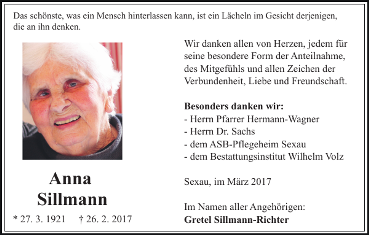 <p>Das schönste, was ein Mensch hinterlassen kann, ist ein Lächeln im Gesicht derjenigen,<br />die an ihn denken.</p><p>Wir danken allen von Herzen, jedem für<br />seine besondere Form der Anteilnahme,<br />des Mitgefühls und allen Zeichen der<br />Verbundenheit, Liebe und Freundschaft.<br />Besonders danken wir:<br />- Herrn Pfarrer Hermann-Wagner<br />- Herrn Dr. Sachs<br />- dem ASB-Pflegeheim Sexau<br />- dem Bestattungsinstitut Wilhelm Volz</p><p>Anna<br />Sillmann<br />* 27. 3. 1921</p><p>† 26. 2. 2017</p><p>Sexau, im März 2017<br />Im Namen aller Angehörigen:<br />Gretel Sillmann-Richter</p>