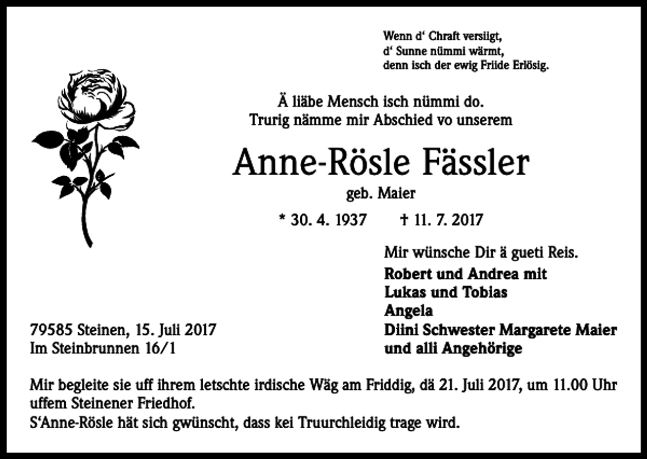 <p>Wenn d‘ Chraft versiigt,<br />d‘ Sunne nümmi wärmt,<br />denn isch der ewig Friide Erlösig.</p><p>Ä liäbe Mensch isch nümmi do.<br />Trurig nämme mir Abschied vo unserem</p><p>Anne-Rösle Fässler<br />geb. Maier</p><p>* 30. 4. 1937 † 11. 7. 2019585 Steinen, 15. Juli 2017<br />Im Steinbrunnen 16/1</p><p>Mir wünsche Dir ä gueti Reis.<br />Robert und Andrea mit<br />Lukas und Tobias<br />Angela<br />Diini Schwester Margarete Maier<br />und alli Angehörige</p><p>Mir begleite sie uff ihrem letschte irdische Wäg am Friddig, dä 21. Juli 2017, um 11.00 Uhr<br />uffem Steinener Friedhof.<br />S‘Anne-Rösle hät sich gwünscht, dass kei Truurchleidig trage wird.</p>