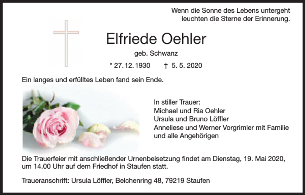 <p>Wenn die Sonne des Lebens untergeht<br />leuchten die Sterne der Erinnerung.</p><p>Elfriede Oehler<br />geb. Schwanz<br />* 27. 12. 1930 † 5. 5. 2020<br />Ein langes und erfülltes Leben fand sein Ende.<br />In stiller Trauer:<br />Michael und Ria Oehler<br />Ursula und Bruno Löffler<br />Anneliese und Werner Vorgrimler mit Familie<br />und alle Angehörigen<br />Die Trauerfeier mit anschließender Urnenbeisetzung findet am Dienstag, 19. Mai 2020,<br />um 14.00 Uhr auf dem Friedhof in Staufen statt.<br />Traueranschrift: Ursula Löffler, Belchenring 48, 79219 Staufen</p>