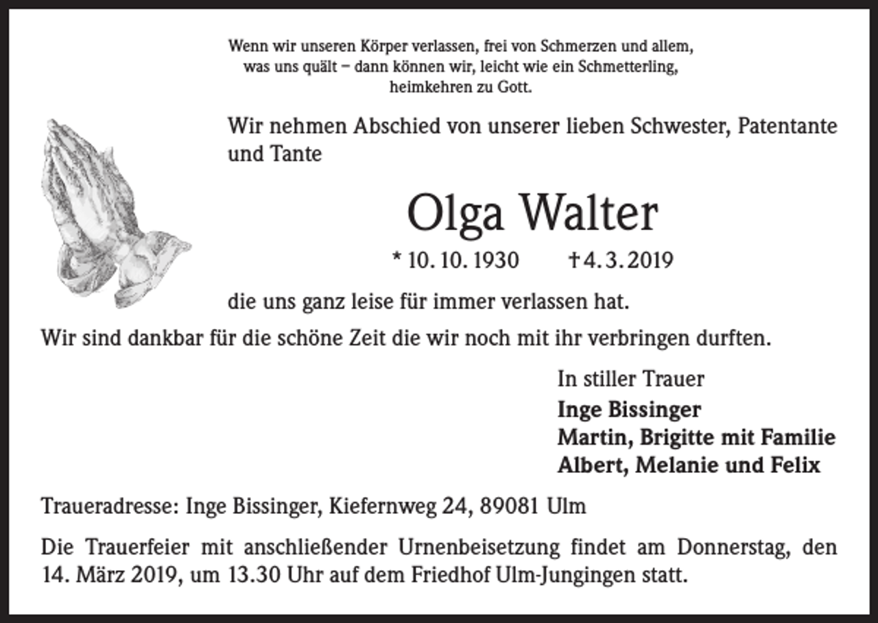 <p>Wenn wir unseren Körper verlassen, frei von Schmerzen und allem,<br />was uns quält – dann können wir, leicht wie ein Schmetterling,<br />heimkehren zu Gott.</p><p>Wir nehmen Abschied von unserer lieben Schwester, Patentante<br />und Tante</p><p>Olga Walter<br />* 10. 10. 1930 † 4. 3. 2019<br />die uns ganz leise für immer verlassen hat.<br />Wir sind dankbar für die schöne Zeit die wir noch mit ihr verbringen durften.<br />In stiller Trauer<br />Inge Bissinger<br />Martin, Brigitte mit Familie<br />Albert, Melanie und Felix<br />Traueradresse: Inge Bissinger, Kiefernweg 24, 89081 Ulm<br />Die Trauerfeier mit anschließender Urnenbeisetzung findet am Donnerstag, den<br />14. März 2019, um 13.30 Uhr auf dem Friedhof Ulm-Jungingen statt.</p>