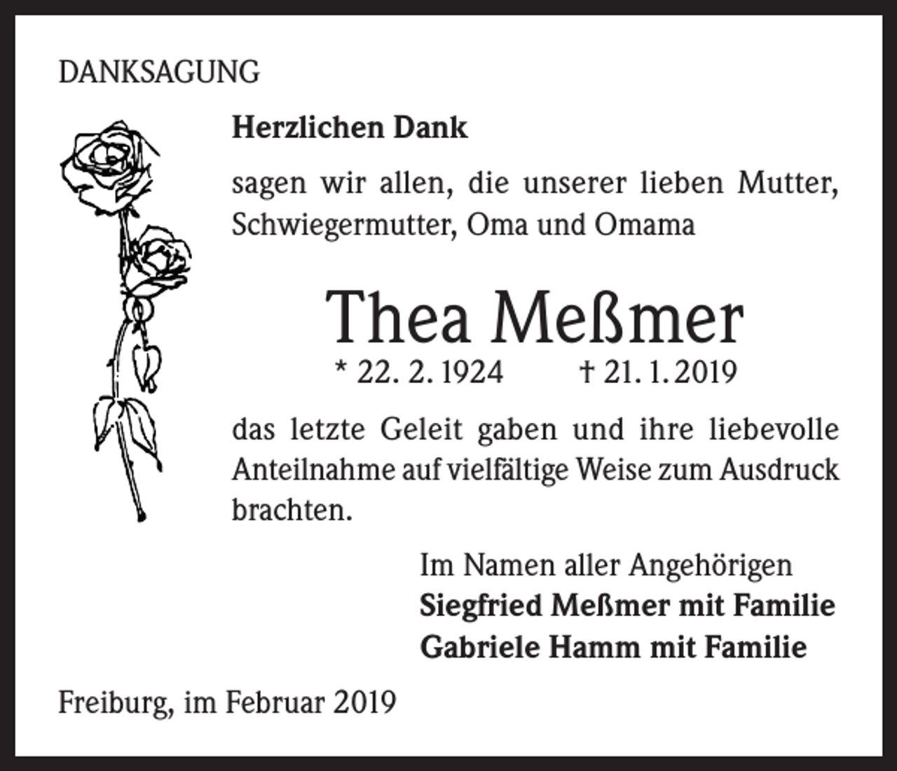 <p>DANKSAGUNG<br />Herzlichen Dank<br />sagen wir allen, die unserer lieben Mutter,<br />Schwiegermutter, Oma und Omama</p><p>Thea Meßmer<br />* 22. 2. 1924</p><p>† 21. 1. 2019</p><p>das letzte Geleit gaben und ihre liebevolle<br />Anteilnahme auf vielfältige Weise zum Ausdruck<br />brachten.<br />Im Namen aller Angehörigen<br />Siegfried Meßmer mit Familie<br />Gabriele Hamm mit Familie<br />Freiburg, im Februar 2019</p>