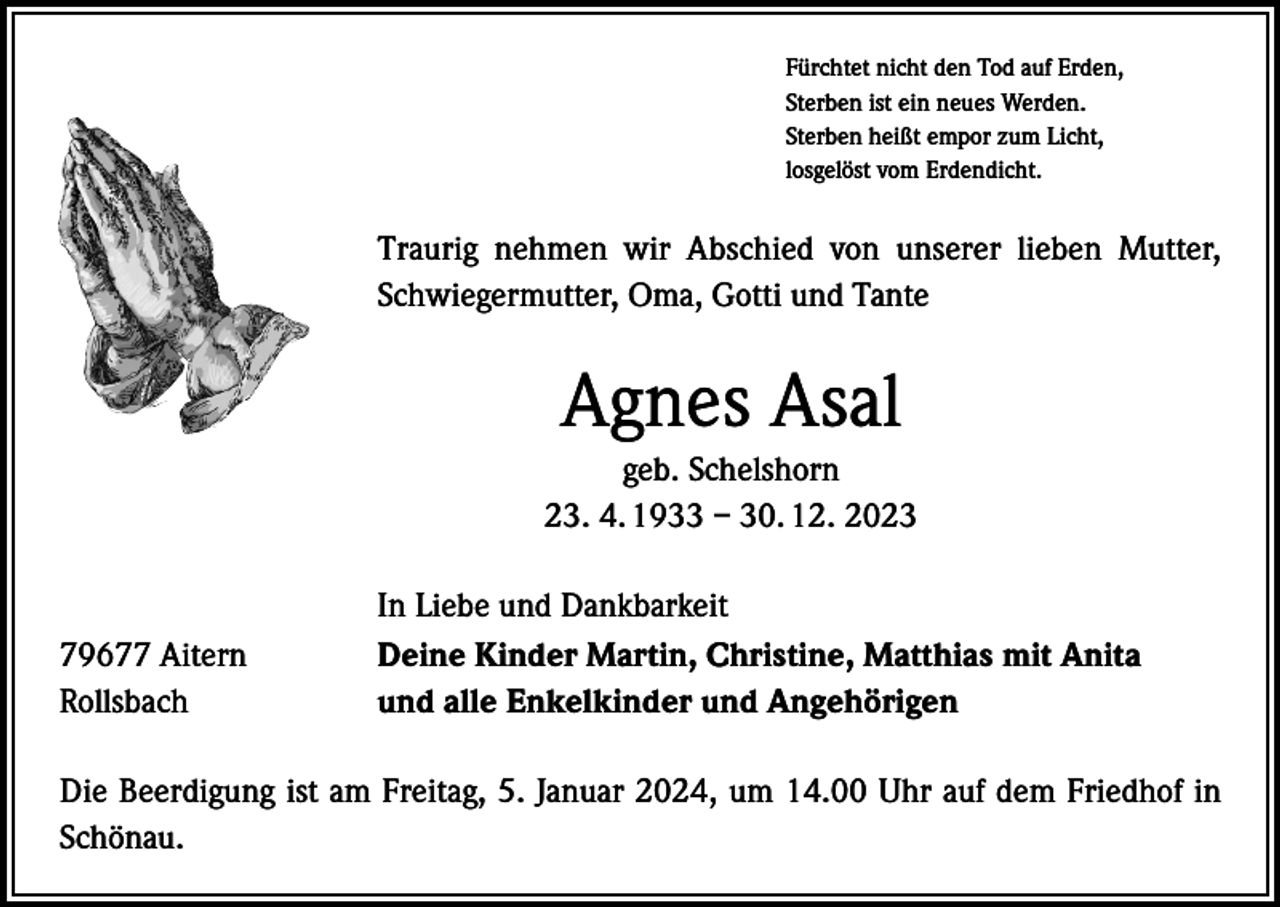 <p>Fürchtet nicht den Tod auf Erden,<br />Sterben ist ein neues Werden.<br />Sterben heißt empor zum Licht,<br />losgelöst vom Erdendicht.</p><p>Traurig nehmen wir Abschied von unserer lieben Mutter,<br />Schwiegermutter, Oma, Gotti und Tante</p><p>Agnes Asal<br />geb. Schelshorn<br />23. 4. 1933 – 30. 12. 2023</p><p>79677 Aitern<br />Rollsbach</p><p>In Liebe und Dankbarkeit<br />Deine Kinder Martin, Christine, Matthias mit Anita<br />und alle Enkelkinder und Angehörigen</p><p>Die Beerdigung ist am Freitag, 5. Januar 2024, um 14.00 Uhr auf dem Friedhof in<br />Schönau.</p>