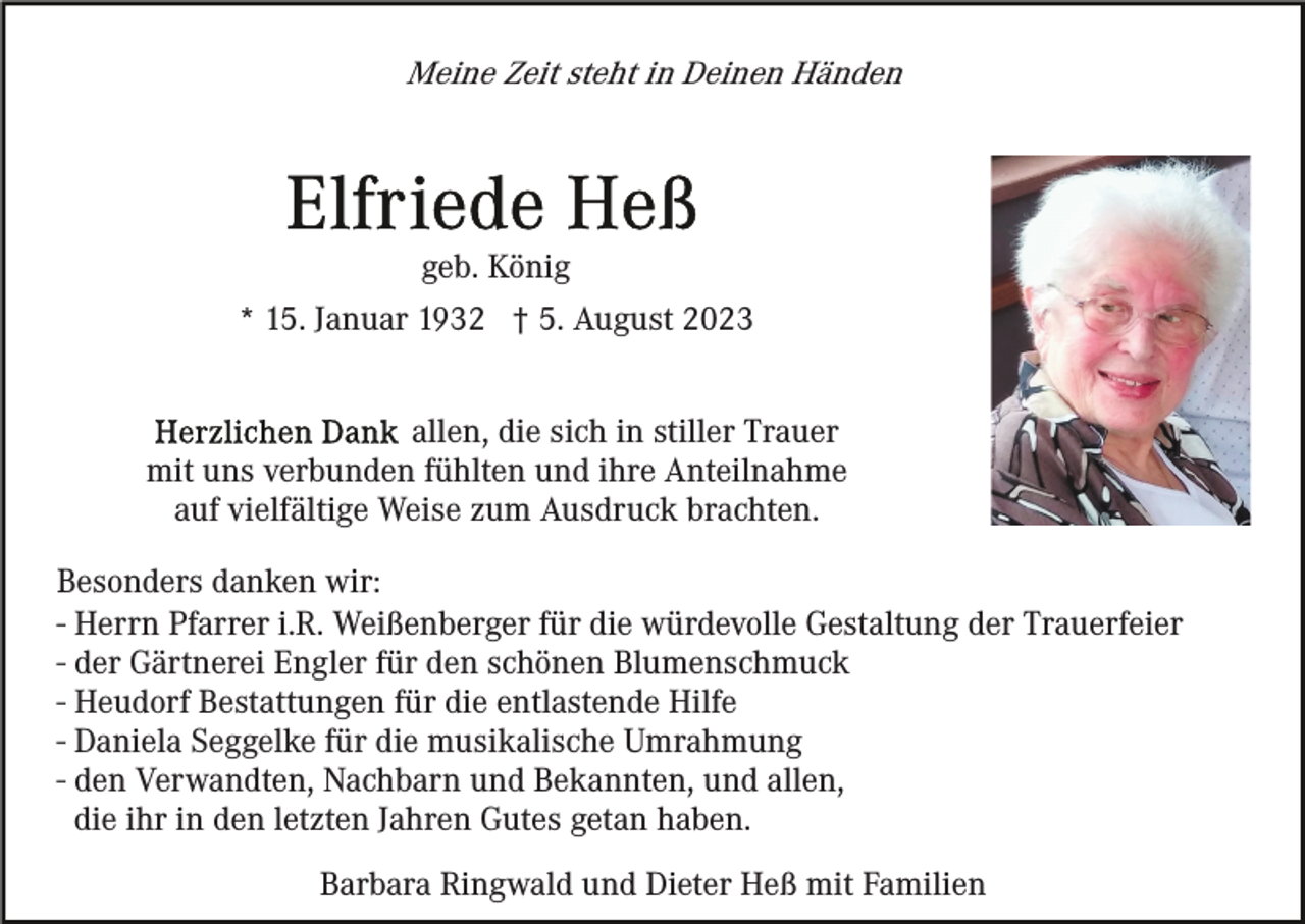 <p>Meine Zeit steht in Deinen Händen</p><p>geb. König<br />* 15. Januar 1932 † 5. August 2023<br />allen, die sich in stiller Trauer<br />mit uns verbunden fühlten und ihre Anteilnahme<br />auf vielfältige Weise zum Ausdruck brachten.<br />Besonders danken wir:<br />- Herrn Pfarrer i.R. Weißenberger für die würdevolle Gestaltung der Trauerfeier<br />- der Gärtnerei Engler für den schönen Blumenschmuck<br />- Heudorf Bestattungen für die entlastende Hilfe<br />- Daniela Seggelke für die musikalische Umrahmung<br />- den Verwandten, Nachbarn und Bekannten, und allen,<br />die ihr in den letzten Jahren Gutes getan haben.<br />Barbara Ringwald und Dieter Heß mit Familien</p>