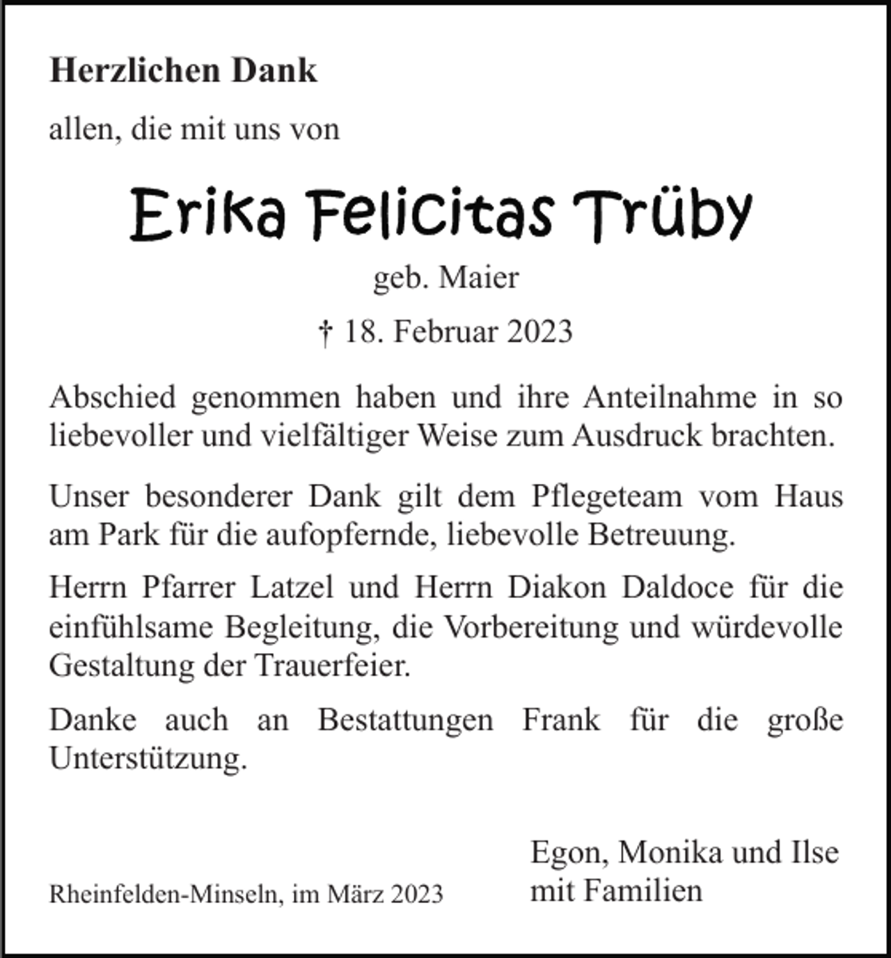 <p>Herzlichen Dank<br />allen, die mit uns von</p><p>geb. Maier<br />† 18. Februar 2023<br />Abschied genommen haben und ihre Anteilnahme in so<br />liebevoller und vielfältiger Weise zum Ausdruck brachten.<br />Unser besonderer Dank gilt dem Pflegeteam vom Haus<br />am Park für die aufopfernde, liebevolle Betreuung.<br />Herrn Pfarrer Latzel und Herrn Diakon Daldoce für die<br />einfühlsame Begleitung, die Vorbereitung und würdevolle<br />Gestaltung der Trauerfeier.<br />Danke auch an Bestattungen Frank für die große<br />Unterstützung.</p><p>Rheinfelden-Minseln, im März 2023</p><p>Egon, Monika und Ilse<br />mit Familien</p>