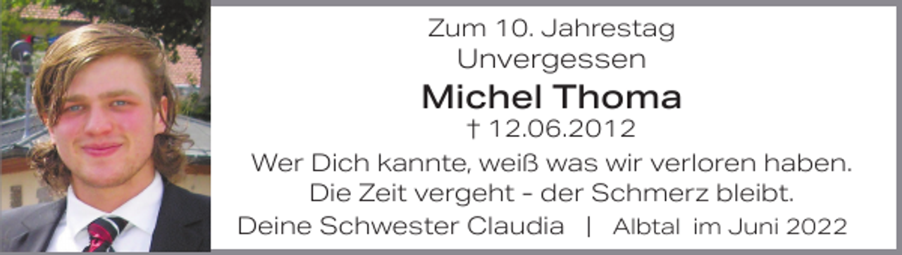 <p>Zum 10. Jahrestag</p><p>Unvergessen</p><p>Michel Thoma<br />† 12.06.2012<br />Wer Dich kannte, weiß was wir verloren haben.<br />Die Zeit vergeht - der Schmerz bleibt.<br />Deine Schwester Claudia | Albtal im Juni 2022</p>