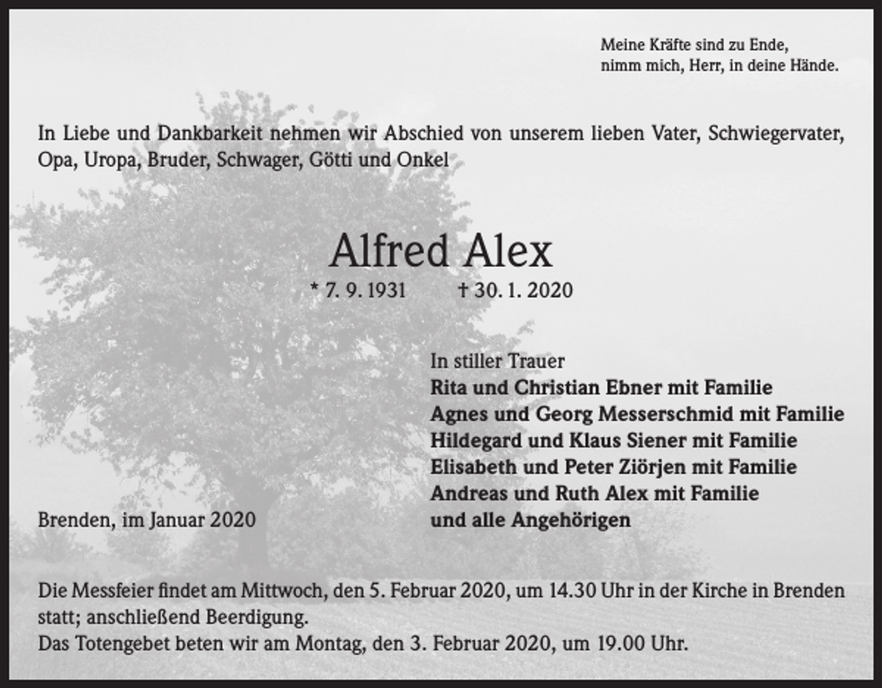 <p>Meine Kräfte sind zu Ende,<br />nimm mich, Herr, in deine Hände.</p><p>In Liebe und Dankbarkeit nehmen wir Abschied von unserem lieben Vater, Schwiegervater,<br />Opa, Uropa, Bruder, Schwager, Götti und Onkel</p><p>Alfred Alex</p><p>* 7. 9. 1931</p><p>Brenden, im Januar 2020</p><p>† 30. 1. 2020</p><p>In stiller Trauer<br />Rita und Christian Ebner mit Familie<br />Agnes und Georg Messerschmid mit Familie<br />Hildegard und Klaus Siener mit Familie<br />Elisabeth und Peter Ziörjen mit Familie<br />Andreas und Ruth Alex mit Familie<br />und alle Angehörigen</p><p>Die Messfeier findet am Mittwoch, den 5. Februar 2020, um 14.30 Uhr in der Kirche in Brenden<br />statt; anschließend Beerdigung.<br />Das Totengebet beten wir am Montag, den 3. Februar 2020, um 19.00 Uhr.</p>