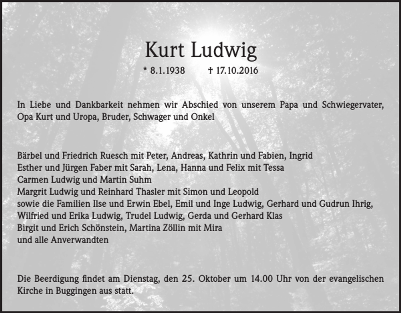 <p>Kurt Ludwig<br />* 8.1.1938</p><p>† 17.10.2016</p><p>In Liebe und Dankbarkeit nehmen wir Abschied von unserem Papa und Schwiegervater,<br />Opa Kurt und Uropa, Bruder, Schwager und Onkel</p><p>Bärbel und Friedrich Ruesch mit Peter, Andreas, Kathrin und Fabien, Ingrid<br />Esther und Jürgen Faber mit Sarah, Lena, Hanna und Felix mit Tessa<br />Carmen Ludwig und Martin Suhm<br />Margrit Ludwig und Reinhard Thasler mit Simon und Leopold<br />sowie die Familien Ilse und Erwin Ebel, Emil und Inge Ludwig, Gerhard und Gudrun Ihrig,<br />Wilfried und Erika Ludwig, Trudel Ludwig, Gerda und Gerhard Klas<br />Birgit und Erich Schönstein, Martina Zöllin mit Mira<br />und alle Anverwandten</p><p>Die Beerdigung findet am Dienstag, den 25. Oktober um 14.00 Uhr von der evangelischen<br />Kirche in Buggingen aus statt.</p>