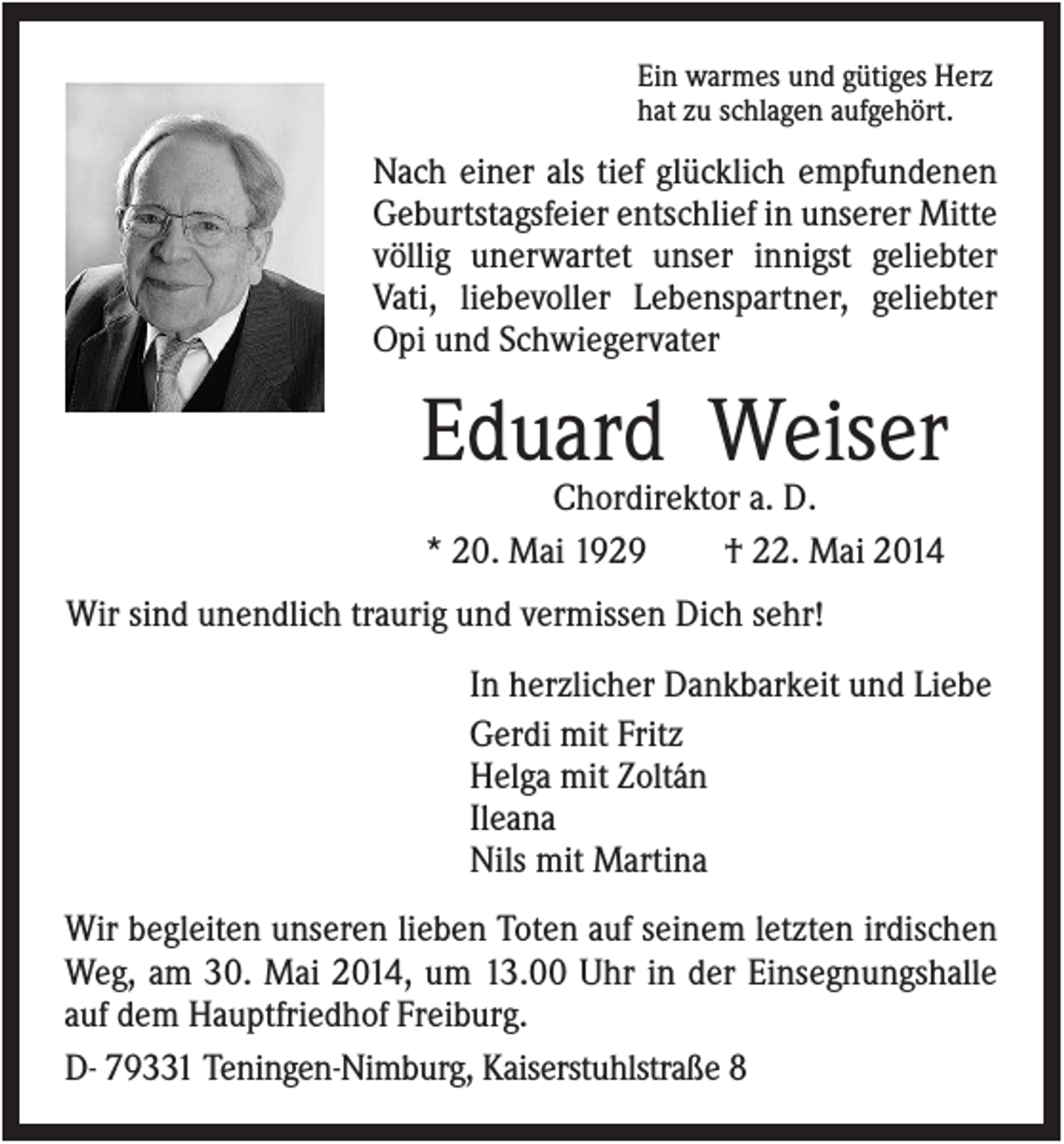 <p>Ein warmes und gütiges Herz<br />hat zu schlagen aufgehört.</p><p>Nach einer als tief glücklich empfundenen<br />Geburtstagsfeier entschlief in unserer Mitte<br />völlig unerwartet unser innigst geliebter<br />Vati, liebevoller Lebenspartner, geliebter<br />Opi und Schwiegervater</p><p>Eduard Weiser<br />Chordirektor a. D.<br />* 20. Mai 1929<br />† 22. Mai 2014<br />Wir sind unendlich traurig und vermissen Dich sehr!<br />In herzlicher Dankbarkeit und Liebe<br />Gerdi mit Fritz<br />Helga mit Zoltán<br />Ileana<br />Nils mit Martina<br />Wir begleiten unseren lieben Toten auf seinem letzten irdischen<br />Weg, am 30. Mai 2014, um 13.00 Uhr in der Einsegnungshalle<br />auf dem Hauptfriedhof Freiburg.<br />D- 79331 Teningen-Nimburg, Kaiserstuhlstraße 8</p>