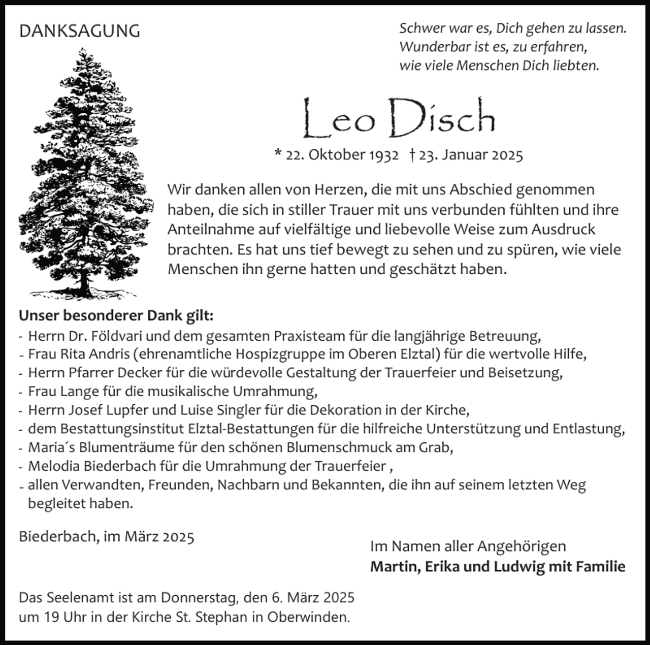 <p>Schwer war es, Dich gehen zu lassen.<br />Wunderbar ist es, zu erfahren,<br />wie viele Menschen Dich liebten.</p><p>DANKSAGUNG</p><p>Leo Disch</p><p>* 22. Oktober 1932 † 23. Januar 2025<br />Wir danken allen von Herzen, die mit uns Abschied genommen<br />haben, die sich in stiller Trauer mit uns verbunden fühlten und ihre<br />Anteilnahme auf vielfältige und liebevolle Weise zum Ausdruck<br />brachten. Es hat uns tief bewegt zu sehen und zu spüren, wie viele<br />Menschen ihn gerne hatten und geschätzt haben.<br />Unser besonderer Dank gilt:<br />­ Herrn Dr. Földvari und dem gesamten Praxisteam für die langjährige Betreuung,<br />- Frau Rita Andris (ehrenamtliche Hospizgruppe im Oberen Elztal) für die wertvolle Hilfe,<br />­ Herrn Pfarrer Decker für die würdevolle Gestaltung der Trauerfeier und Beisetzung,<br />­ Frau Lange für die musikalische Umrahmung,<br />­ Herrn Josef Lupfer und Luise Singler für die Dekoration in der Kirche,<br />­ dem Bestattungsinstitut Elztal­Bestattungen für die hilfreiche Unterstützung und Entlastung,<br />­ Maria´s Blumenträume für den schönen Blumenschmuck am Grab,<br />­ Melodia Biederbach für die Umrahmung der Trauerfeier ,<br />- allen Verwandten, Freunden, Nachbarn und Bekannten, die ihn auf seinem letzten Weg<br />begleitet haben.</p><p>Biederbach, im März 2025</p><p>Das Seelenamt ist am Donnerstag, den 6. März 2025<br />um 19 Uhr in der Kirche St. Stephan in Oberwinden.</p><p>Im Namen aller Angehörigen<br />Martin, Erika und Ludwig mit Familie</p>