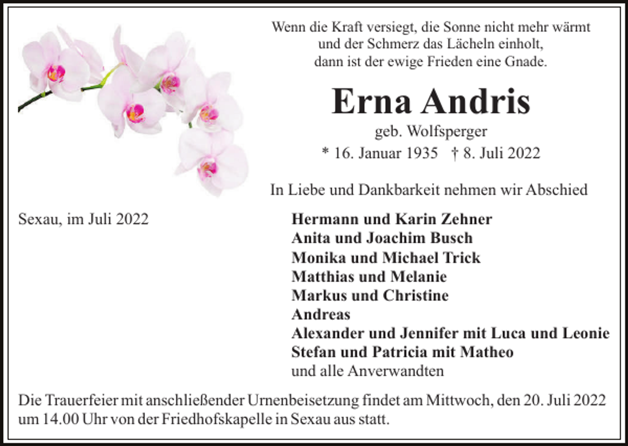 <p>Wenn die Kraft versiegt, die Sonne nicht mehr wärmt<br />und der Schmerz das Lächeln einholt,<br />dann ist der ewige Frieden eine Gnade.</p><p>Erna Andris<br />geb. Wolfsperger<br />* 16. Januar 1935 † 8. Juli 2022<br />In Liebe und Dankbarkeit nehmen wir Abschied<br />Sexau, im Juli 2022</p><p>Hermann und Karin Zehner<br />Anita und Joachim Busch<br />Monika und Michael Trick<br />Matthias und Melanie<br />Markus und Christine<br />Andreas<br />Alexander und Jennifer mit Luca und Leonie<br />Stefan und Patricia mit Matheo<br />und alle Anverwandten</p><p>Die Trauerfeier mit anschließender Urnenbeisetzung findet am Mittwoch, den 20. Juli 2022<br />um 14.00 Uhr von der Friedhofskapelle in Sexau aus statt.</p>