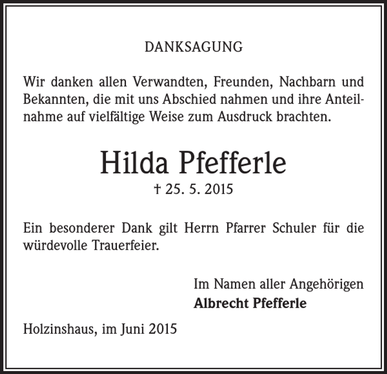 <p>DANKSAGUNG<br />Wir danken allen Verwandten, Freunden, Nachbarn und<br />Bekannten, die mit uns Abschied nahmen und ihre Anteilnahme auf vielfältige Weise zum Ausdruck brachten.</p><p>Hilda Pfefferle<br />† 25. 5. 2015</p><p>Ein besonderer Dank gilt Herrn Pfarrer Schuler für die<br />würdevolle Trauerfeier.<br />Im Namen aller Angehörigen<br />Albrecht Pfefferle<br />Holzinshaus, im Juni 2015</p>