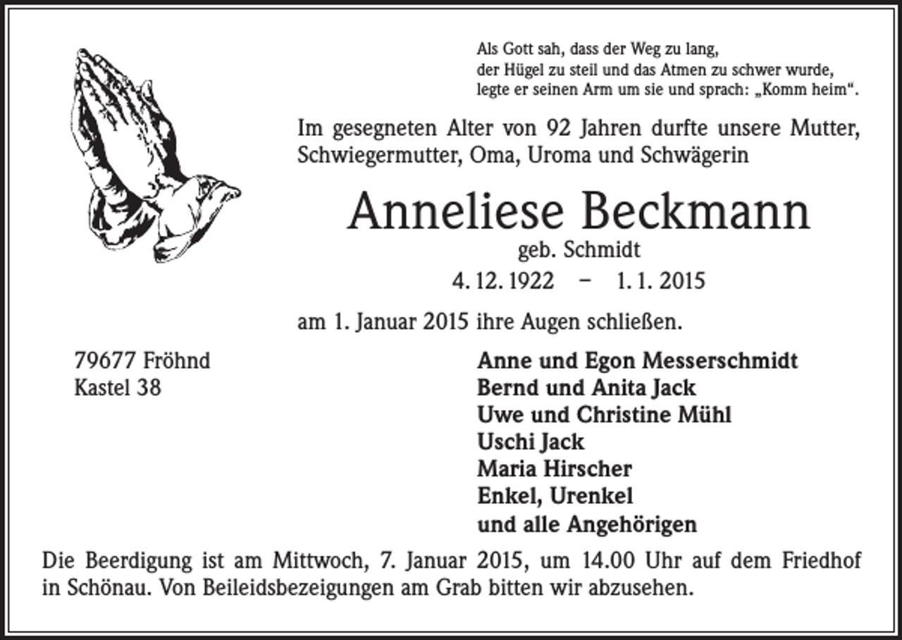 <p>Als Gott sah, dass der Weg zu lang,<br />der Hügel zu steil und das Atmen zu schwer wurde,<br />legte er seinen Arm um sie und sprach: „Komm heim“.</p><p>Im gesegneten Alter von 92 Jahren durfte unsere Mutter,<br />Schwiegermutter, Oma, Uroma und Schwägerin</p><p>Anneliese Beckmann<br />geb. Schmidt<br />4. 12. 1922 – 1. 1. 2015</p><p>am 1. Januar 2015 ihre Augen schließen.<br />Anne und Egon Messerschmidt<br />Bernd und Anita Jack<br />Uwe und Christine Mühl<br />Uschi Jack<br />Maria Hirscher<br />Enkel, Urenkel<br />und alle Angehörigen<br />Die Beerdigung ist am Mittwoch, 7. Januar 2015, um 14.00 Uhr auf dem Friedhof<br />in Schönau. Von Beileidsbezeigungen am Grab bitten wir abzusehen.<br />79677 Fröhnd<br />Kastel 38</p>