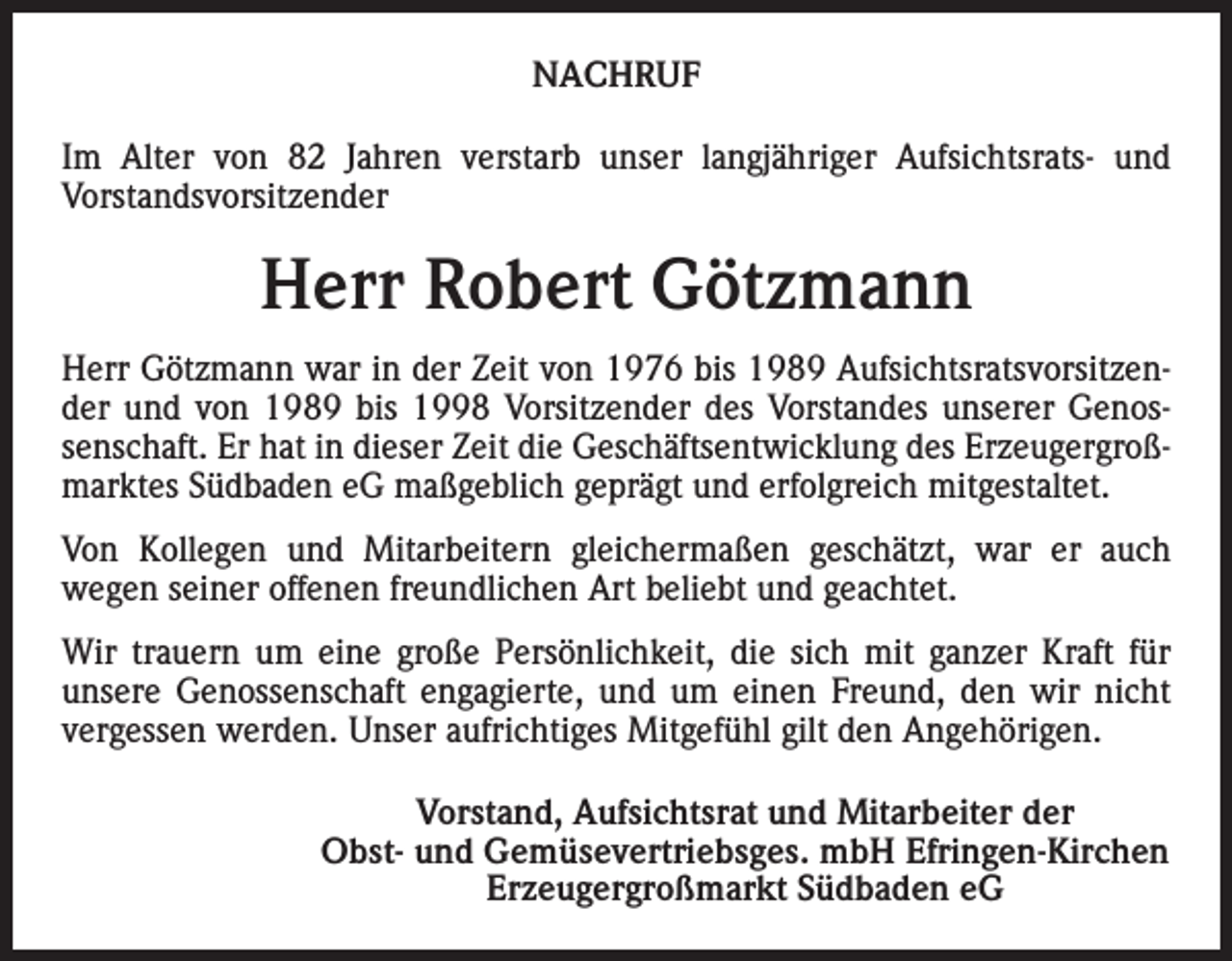 <p>NACHRUF<br />Im Alter von 82 Jahren verstarb unser langjähriger Aufsichtsrats- und<br />Vorstandsvorsitzender</p><p>Herr Robert Götzmann<br />Herr Götzmann war in der Zeit von 1976 bis 1989 Aufsichtsratsvorsitzender und von 1989 bis 1998 Vorsitzender des Vorstandes unserer Genossenschaft. Er hat in dieser Zeit die Geschäftsentwicklung des Erzeugergroßmarktes Südbaden eG maßgeblich geprägt und erfolgreich mitgestaltet.<br />Von Kollegen und Mitarbeitern gleichermaßen geschätzt, war er auch<br />wegen seiner offenen freundlichen Art beliebt und geachtet.<br />Wir trauern um eine große Persönlichkeit, die sich mit ganzer Kraft für<br />unsere Genossenschaft engagierte, und um einen Freund, den wir nicht<br />vergessen werden. Unser aufrichtiges Mitgefühl gilt den Angehörigen.<br />Vorstand, Aufsichtsrat und Mitarbeiter der<br />Obst- und Gemüsevertriebsges. mbH Efringen-Kirchen<br />Erzeugergroßmarkt Südbaden eG</p>