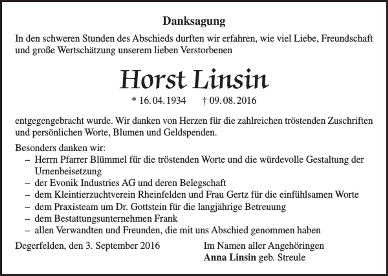 <p>Danksagung<br />In den schweren Stunden des Abschieds durften wir erfahren, wie viel Liebe, Freundschaft<br />und große Wertschätzung unserem lieben Verstorbenen</p><p>Horst Linsin<br />* 16. 04. 1934 † 09. 08. 2016</p><p>entgegengebracht wurde. Wir danken von Herzen für die zahlreichen tröstenden Zuschriften<br />und persönlichen Worte, Blumen und Geldspenden.<br />Besonders danken wir:<br />– Herrn Pfarrer Blümmel für die tröstenden Worte und die würdevolle Gestaltung der<br />Urnenbeisetzung<br />– der Evonik Industries AG und deren Belegschaft<br />– dem Kleintierzuchtverein Rheinfelden und Frau Gertz für die einfühlsamen Worte<br />– dem Praxisteam um Dr. Gottstein für die langjährige Betreuung<br />– dem Bestattungsunternehmen Frank<br />– allen Verwandten und Freunden, die mit uns Abschied genommen haben<br />Degerfelden, den 3. September 2016 Im Namen aller Angehöringen<br />Anna Linsin geb. Streule</p>