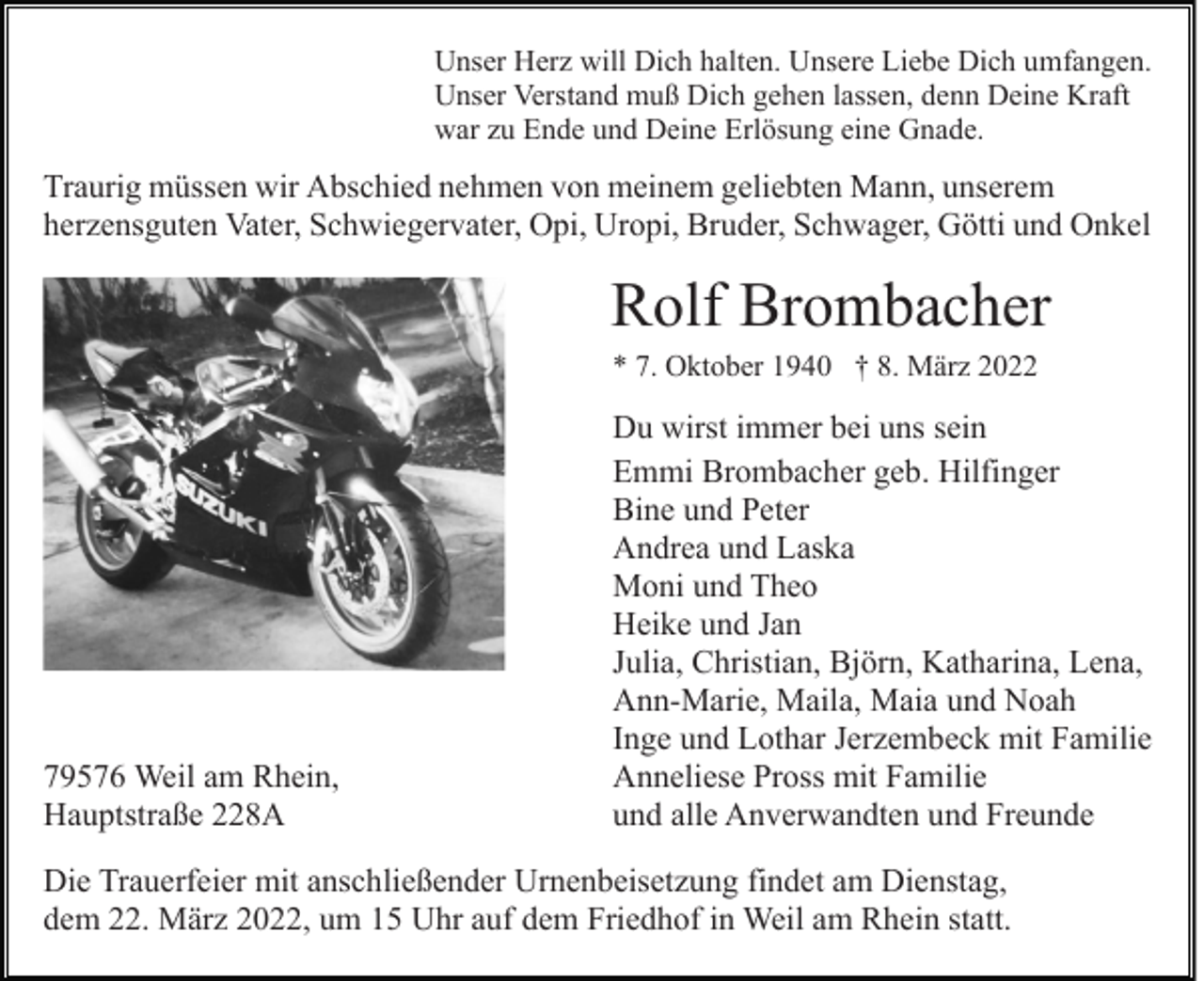 <p>Unser Herz will Dich halten. Unsere Liebe Dich umfangen.<br />Unser Verstand muß Dich gehen lassen, denn Deine Kraft<br />war zu Ende und Deine Erlösung eine Gnade.</p><p>Traurig müssen wir Abschied nehmen von meinem geliebten Mann, unserem<br />herzensguten Vater, Schwiegervater, Opi, Uropi, Bruder, Schwager, Götti und Onkel</p><p>Rolf Brombacher<br />* 7. Oktober 1940 † 8. März 2022</p><p>79576 Weil am Rhein,<br />Hauptstraße 228A</p><p>Du wirst immer bei uns sein<br />Emmi Brombacher geb. Hilfinger<br />Bine und Peter<br />Andrea und Laska<br />Moni und Theo<br />Heike und Jan<br />Julia, Christian, Björn, Katharina, Lena,<br />Ann-Marie, Maila, Maia und Noah<br />Inge und Lothar Jerzembeck mit Familie<br />Anneliese Pross mit Familie<br />und alle Anverwandten und Freunde</p><p>Die Trauerfeier mit anschließender Urnenbeisetzung findet am Dienstag,<br />dem 22. März 2022, um 15 Uhr auf dem Friedhof in Weil am Rhein statt.</p>