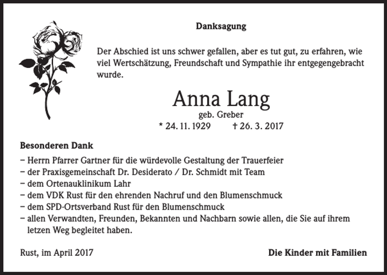 <p>Danksagung<br />Der Abschied ist uns schwer gefallen, aber es tut gut, zu erfahren, wie<br />viel Wertschätzung, Freundschaft und Sympathie ihr entgegengebracht<br />wurde.</p><p>Anna<br />Lang<br />geb. Greber<br />* 24. 11. 1929</p><p>† 26. 3. 2017</p><p>Besonderen Dank<br />– Herrn Pfarrer Gartner für die würdevolle Gestaltung der Trauerfeier<br />– der Praxisgemeinschaft Dr. Desiderato / Dr. Schmidt mit Team<br />– dem Ortenauklinikum Lahr<br />– dem VDK Rust für den ehrenden Nachruf und den Blumenschmuck<br />– dem SPD-Ortsverband Rust für den Blumenschmuck<br />– allen Verwandten, Freunden, Bekannten und Nachbarn sowie allen, die Sie auf ihrem<br />letzen Weg begleitet haben.<br />Rust, im April 2017</p><p>Die Kinder mit Familien</p>