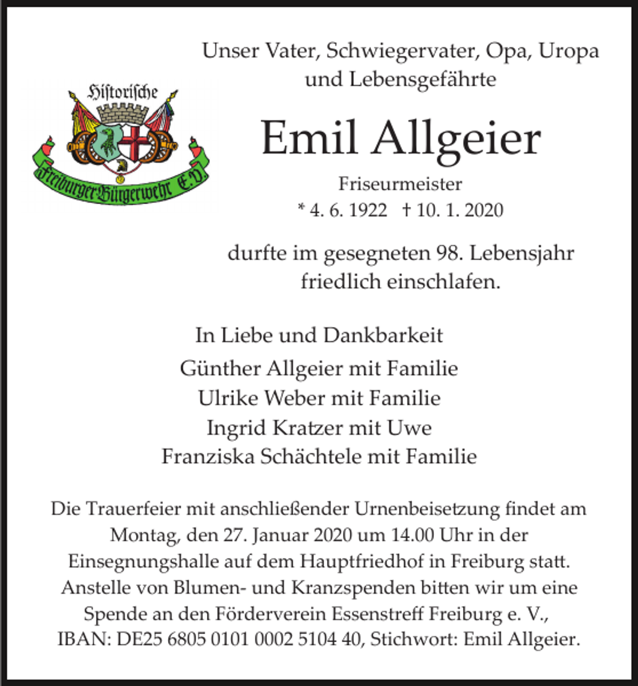 <p>Unser Vater, Schwiegervater, Opa, Uropa<br />und Lebensgefährte</p><p>Emil Allgeier<br />Friseurmeister<br />* 4. 6. 1922 † 10. 1. 2020</p><p>durfte im gesegneten 98. Lebensjahr<br />friedlich einschlafen.<br />In Liebe und Dankbarkeit<br />Günther Allgeier mit Familie<br />Ulrike Weber mit Familie<br />Ingrid Kra�er mit Uwe<br />Franziska Schächtele mit Familie<br />Die Trauerfeier mit anschließender Urnenbeise�ung ﬁndet am<br />Montag, den 27. Januar 2020 um 14.00 Uhr in der<br />Einsegnungshalle auf dem Hauptfriedhof in Freiburg sta�.<br />Anstelle von Blumen­ und Kranzspenden bi�en wir um eine<br />Spende an den Förderverein Essenstreﬀ Freiburg e. V.,<br />IBAN: DE25 6805 0101 0002 5100, Stichwort: Emil Allgeier.</p>