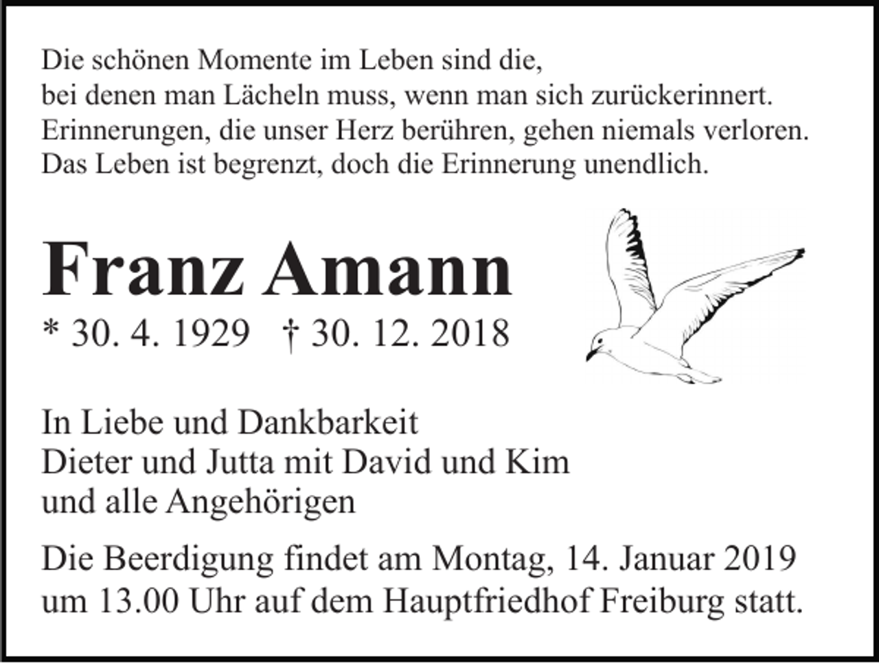 <p>Die schönen Momente im Leben sind die,<br />bei denen man Lächeln muss, wenn man sich zurückerinnert.<br />Erinnerungen, die unser Herz berühren, gehen niemals verloren.<br />Das Leben ist begrenzt, doch die Erinnerung unendlich.</p><p>Franz Amann<br />* 30. 4. 1929 † 30. 12. 2018</p><p>In Liebe und Dankbarkeit<br />Dieter und Jutta mit David und Kim<br />und alle Angehörigen<br />Die Beerdigung findet am Montag, 14. Januar 2019<br />um 13.00 Uhr auf dem Hauptfriedhof Freiburg statt.</p>