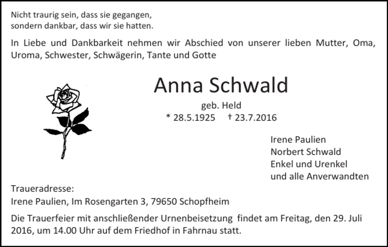 <p>Nicht traurig sein, dass sie gegangen,<br />sondern dankbar, dass wir sie hatten.</p><p>In Liebe und Dankbarkeit nehmen wir Abschied von unserer lieben Mutter, Oma,<br />Uroma, Schwester, Schwägerin, Tante und Gotte</p><p>Anna Schwald<br />geb. Held<br />* 28.5.1925 † 23.7.2016<br />Irene Paulien<br />Norbert Schwald<br />Enkel und Urenkel<br />und alle Anverwandten<br />Traueradresse:<br />Irene Paulien, Im Rosengarten 3, 79650 Schopfheim<br />Die Trauerfeier mit anschließender Urnenbeisetzung findet am Freitag, den 29. Juli<br />2016, um 14.00 Uhr auf dem Friedhof in Fahrnau statt.</p>