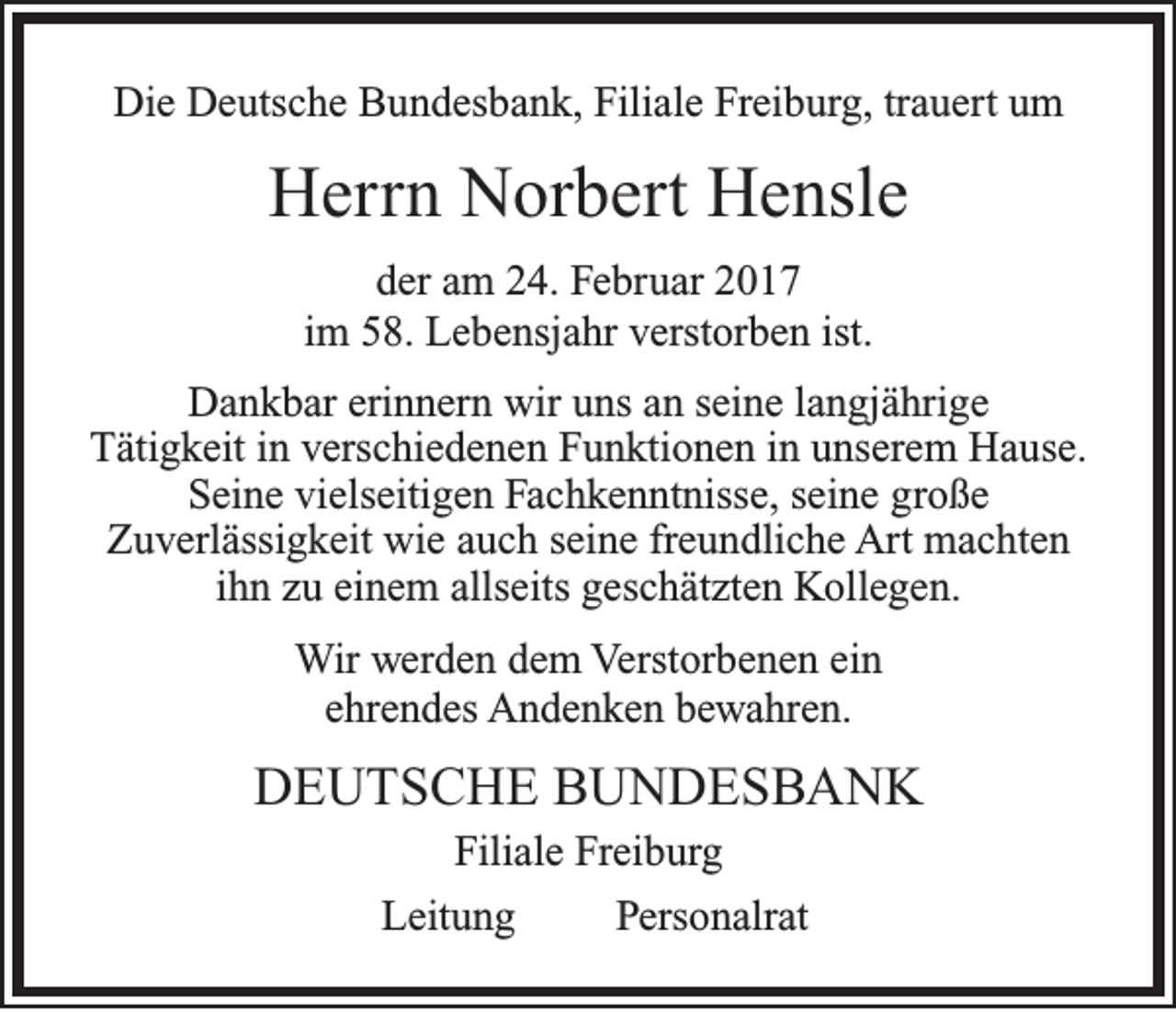 <p>Die Deutsche Bundesbank, Filiale Freiburg, trauert um</p><p>Herrn Norbert Hensle<br />der am 24. Februar 2017<br />im 58. Lebensjahr verstorben ist.<br />Dankbar erinnern wir uns an seine langjährige<br />Tätigkeit in verschiedenen Funktionen in unserem Hause.<br />Seine vielseitigen Fachkenntnisse, seine große<br />Zuverlässigkeit wie auch seine freundliche Art machten<br />ihn zu einem allseits geschätzten Kollegen.<br />Wir werden dem Verstorbenen ein<br />ehrendes Andenken bewahren.</p><p>DEUTSCHE BUNDESBANK<br />Filiale Freiburg<br />Leitung<br />Personalrat</p>