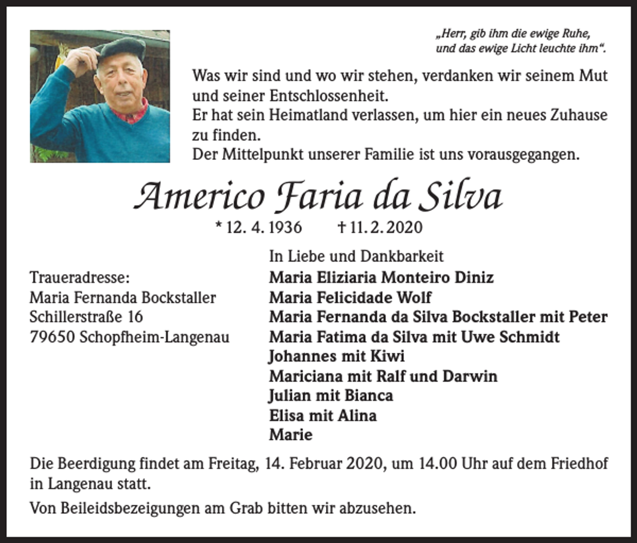 <p>„Herr, gib ihm die ewige Ruhe,<br />und das ewige Licht leuchte ihm“.</p><p>Was wir sind und wo wir stehen, verdanken wir seinem Mut<br />und seiner Entschlossenheit.<br />Er hat sein Heimatland verlassen, um hier ein neues Zuhause<br />zu finden.<br />Der Mittelpunkt unserer Familie ist uns vorausgegangen.</p><p>Americo Faria da Silva<br />* 12. 4. 1936 † 11. 2. 2020</p><p>Traueradresse:<br />Maria Fernanda Bockstaller<br />Schillerstraße 16<br />79650 Schopfheim-Langenau</p><p>In Liebe und Dankbarkeit<br />Maria Eliziaria Monteiro Diniz<br />Maria Felicidade Wolf<br />Maria Fernanda da Silva Bockstaller mit Peter<br />Maria Fatima da Silva mit Uwe Schmidt<br />Johannes mit Kiwi<br />Mariciana mit Ralf und Darwin<br />Julian mit Bianca<br />Elisa mit Alina<br />Marie</p><p>Die Beerdigung findet am Freitag, 14. Februar 2020, um 14.00 Uhr auf dem Friedhof<br />in Langenau statt.<br />Von Beileidsbezeigungen am Grab bitten wir abzusehen.</p>