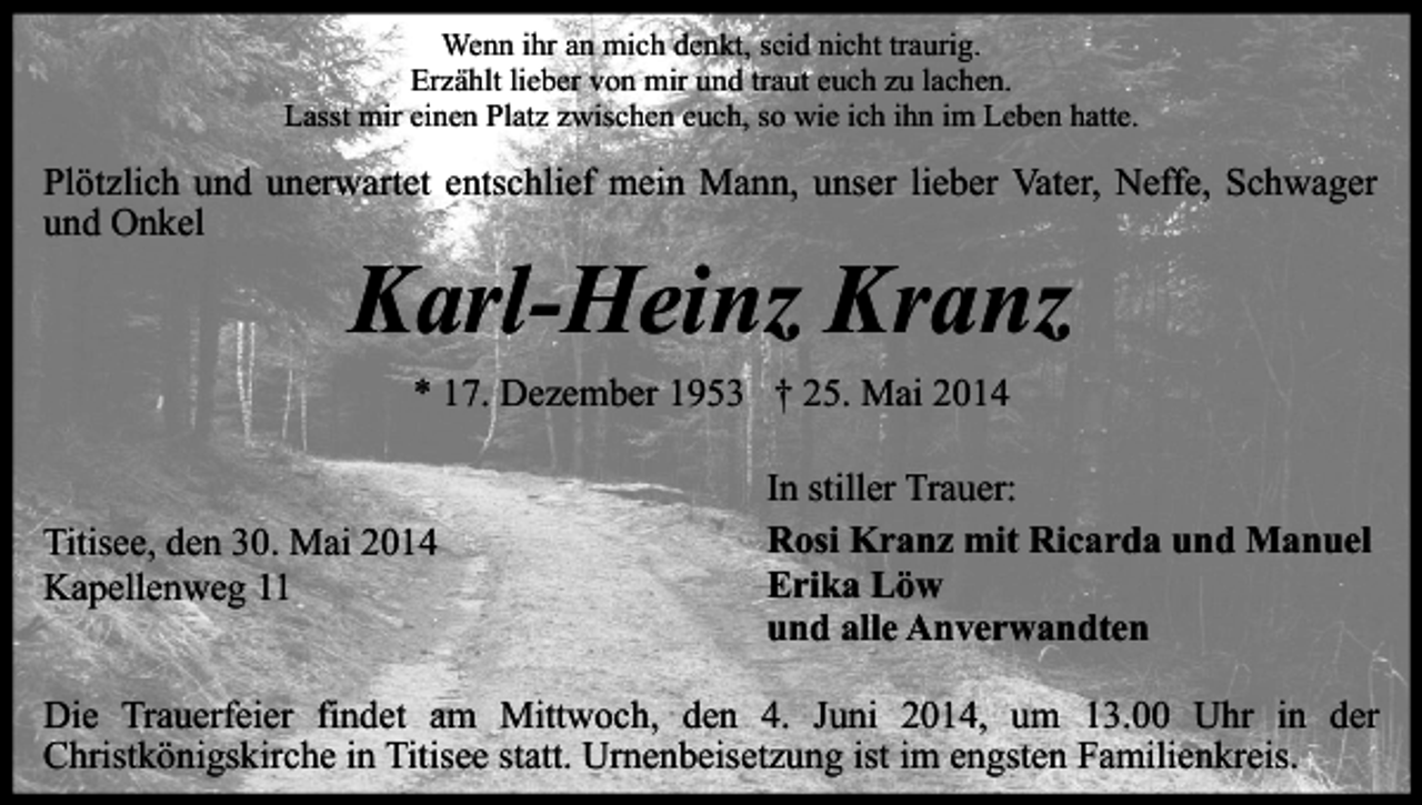<p>Wenn ihr an mich denkt, seid nicht traurig.<br />Erzählt lieber von mir und traut euch zu lachen.<br />Lasst mir einen Platz zwischen euch, so wie ich ihn im Leben hatte.</p><p>Plötzlich und unerwartet entschlief mein Mann, unser lieber Vater, Neffe, Schwager<br />und Onkel</p><p>Karl-Heinz Kranz<br />* 17. Dezember 1953 † 25. Mai 2014</p><p>Titisee, den 30. Mai 2014<br />Kapellenweg 11</p><p>In stiller Trauer:<br />Rosi Kranz mit Ricarda und Manuel<br />Erika Löw<br />und alle Anverwandten</p><p>Die Trauerfeier findet am Mittwoch, den 4. Juni 2014, um 13.00 Uhr in der<br />Christkönigskirche in Titisee statt. Urnenbeisetzung ist im engsten Familienkreis.</p>