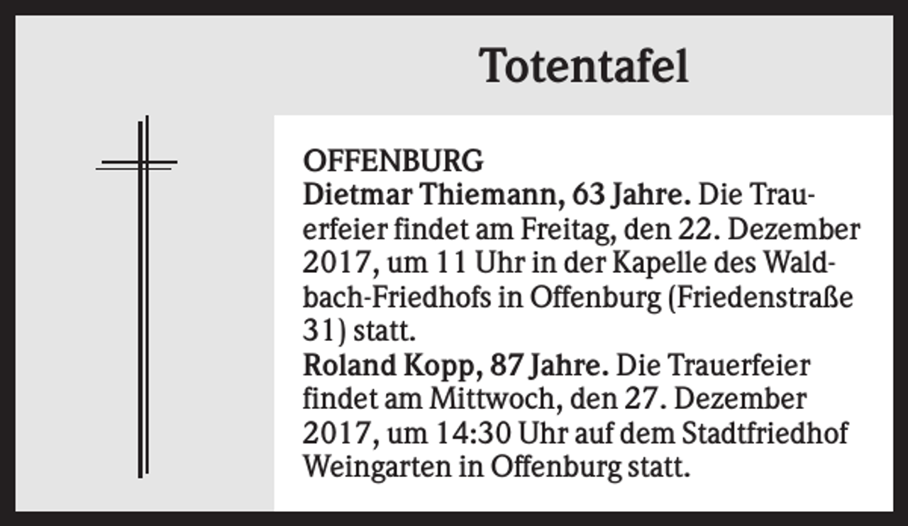 <p>Totentafel<br />OFFENBURG<br />Dietmar Thiemann, 63 Jahre. Die Trauerfeier findet am Freitag, den 22. Dezember<br />2017, um 11 Uhr in der Kapelle des Waldbach-Friedhofs in Offenburg (Friedenstraße<br />31) statt.<br />Roland Kopp, 87 Jahre. Die Trauerfeier<br />findet am Mittwoch, den 27. Dezember<br />2017, um 14:30 Uhr auf dem Stadtfriedhof<br />Weingarten in Offenburg statt.</p>