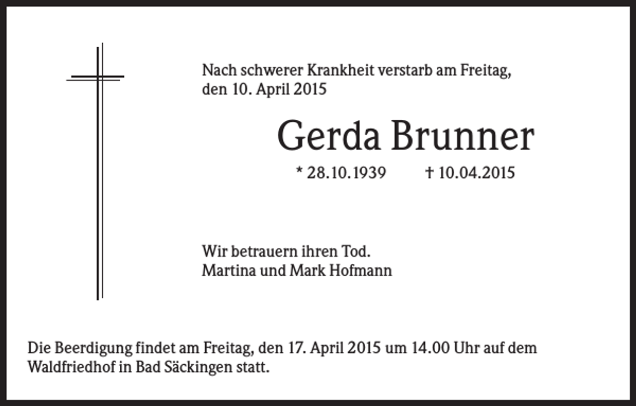 <p>Nach schwerer Krankheit verstarb am Freitag,<br />den 10. April 2015</p><p>Gerda Brunner<br />* 28.10.1939</p><p>† 10.04.2015</p><p>Wir betrauern ihren Tod.<br />Martina und Mark Hofmann</p><p>Die Beerdigung findet am Freitag, den 17. April 2015 um 14.00 Uhr auf dem<br />Waldfriedhof in Bad Säckingen statt.</p>