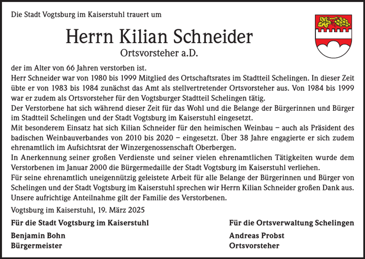 <p>Die Stadt Vogtsburg im Kaiserstuhl trauert um</p><p>Herrn Kilian Schneider<br />Ortsvorsteher a.D.</p><p>der im Alter von 66 Jahren verstorben ist.<br />Herr Schneider war von 1980 bis 1999 Mitglied des Ortschaftsrates im Stadtteil Schelingen. In dieser Zeit<br />übte er von 1983 bis 1984 zunächst das Amt als stellvertretender Ortsvorsteher aus. Von 1984 bis 1999<br />war er zudem als Ortsvorsteher für den Vogtsburger Stadtteil Schelingen tätig.<br />Der Verstorbene hat sich während dieser Zeit für das Wohl und die Belange der Bürgerinnen und Bürger<br />im Stadtteil Schelingen und der Stadt Vogtsburg im Kaiserstuhl eingesetzt.<br />Mit besonderem Einsatz hat sich Kilian Schneider für den heimischen Weinbau – auch als Präsident des<br />badischen Weinbauverbandes von 2010 bis 2020 – eingesetzt. Über 38 Jahre engagierte er sich zudem<br />ehrenamtlich im Aufsichtsrat der Winzergenossenschaft Oberbergen.<br />In Anerkennung seiner großen Verdienste und seiner vielen ehrenamtlichen Tätigkeiten wurde dem<br />Verstorbenen im Januar 2000 die Bürgermedaille der Stadt Vogtsburg im Kaiserstuhl verliehen.<br />Für seine ehrenamtlich uneigennützig geleistete Arbeit für alle Belange der Bürgerinnen und Bürger von<br />Schelingen und der Stadt Vogtsburg im Kaiserstuhl sprechen wir Herrn Kilian Schneider großen Dank aus.<br />Unsere aufrichtige Anteilnahme gilt der Familie des Verstorbenen.<br />Vogtsburg im Kaiserstuhl, 19. März 2025<br />Für die Stadt Vogtsburg im Kaiserstuhl</p><p>Für die Ortsverwaltung Schelingen</p><p>Benjamin Bohn<br />Andreas Probst<br />Bürgermeister Ortsvorsteher</p>