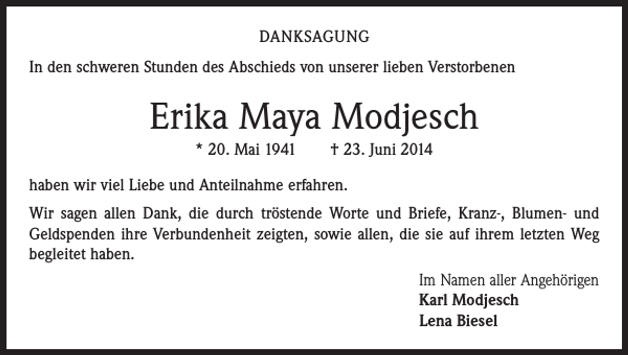 <p>DANKSAGUNG<br />In den schweren Stunden des Abschieds von unserer lieben Verstorbenen</p><p>Erika Maya Modjesch<br />* 20. Mai 1941 † 23. Juni 2014<br />haben wir viel Liebe und Anteilnahme erfahren.<br />Wir sagen allen Dank, die durch tröstende Worte und Briefe, Kranz-, Blumen- und<br />­Geldspenden ihre Verbundenheit zeigten, sowie allen, die sie auf ihrem letzten Weg<br />begleitet haben.</p><p>Im Namen aller Angehörigen<br />Karl Modjesch<br />Lena Biesel</p>