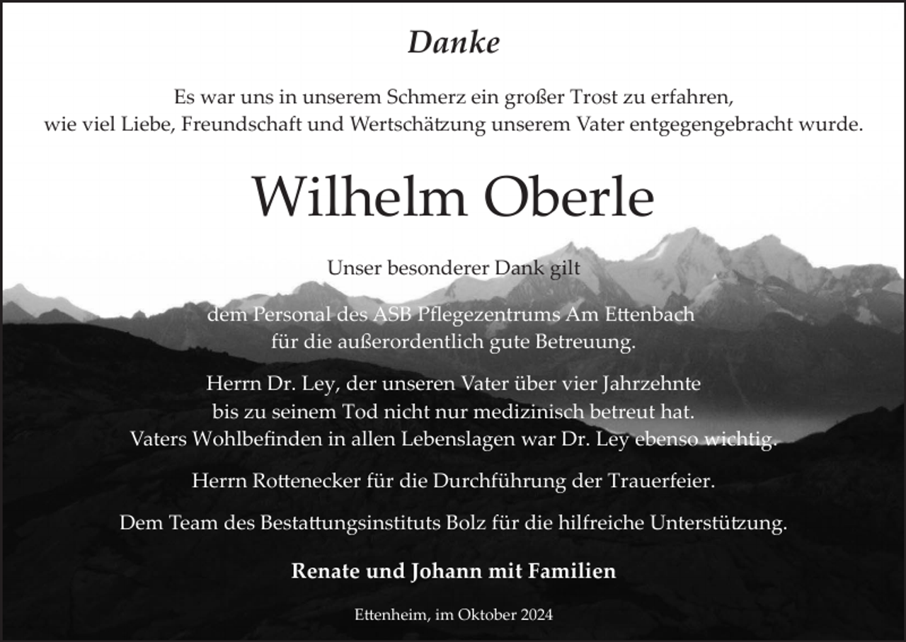 <p>Danke<br />Es war uns in unserem Schmerz ein großer Trost zu erfahren,<br />wie viel Liebe, Freundschaft und Wertschätzung unserem Vater entgegengebracht wurde.</p>
<p>Wilhelm Oberle<br />Unser besonderer Dank gilt<br />dem Personal des ASB Pﬂegezentrums Am Ettenbach<br />für die außerordentlich gute Betreuung.<br />Herrn Dr. Ley, der unseren Vater über vier Jahrzehnte<br />bis zu seinem Tod nicht nur medizinisch betreut hat.<br />Vaters Wohlbeﬁnden in allen Lebenslagen war Dr. Ley ebenso wichtig.<br />Herrn Rottenecker für die Durchführung der Trauerfeier.<br />Dem Team des Bestattungsinstituts Bolz für die hilfreiche Unterstützung.</p>
<p>Renate und Johann mit Familien<br />Ettenheim, im Oktober 2024</p>