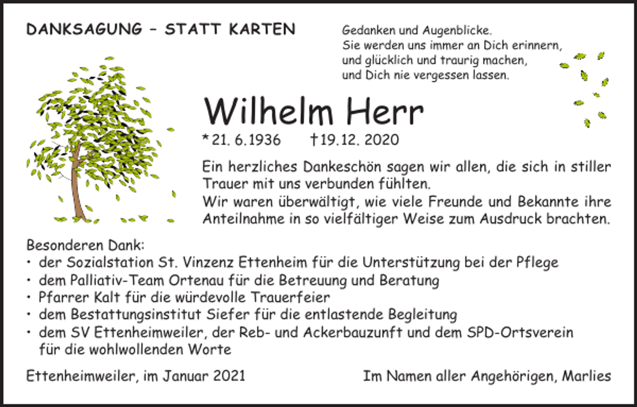 <p>DANKSAGUNG – STATT KARTEN Gedanken und Augenblicke.</p><p>Sie werden uns immer an Dich erinnern,<br />und glücklich und traurig machen,<br />und Dich nie vergessen lassen.</p><p>Wilhelm Herr<br />* 21. 6. 1936 † 19. 12. 2020</p><p>Ein herzliches Dankeschön sagen wir allen, die sich in stiller<br />Trauer mit uns verbunden fühlten.<br />Wir waren überwältigt, wie viele Freunde und Bekannte ihre<br />Anteilnahme in so vielfältiger Weise zum Ausdruck brachten.<br />Besonderen Dank:<br />• der Sozialstation St. Vinzenz Ettenheim für die Unterstützung bei der Pflege<br />• dem Palliativ-Team Ortenau für die Betreuung und Beratung<br />• Pfarrer Kalt für die würdevolle Trauerfeier<br />• dem Bestattungsinstitut Siefer für die entlastende Begleitung<br />• dem SV Ettenheimweiler, der Reb- und Ackerbauzunft und dem SPD-Ortsverein<br />für die wohlwollenden Worte<br />Ettenheimweiler, im Januar 2021</p><p>Im Namen aller Angehörigen, Marlies</p>