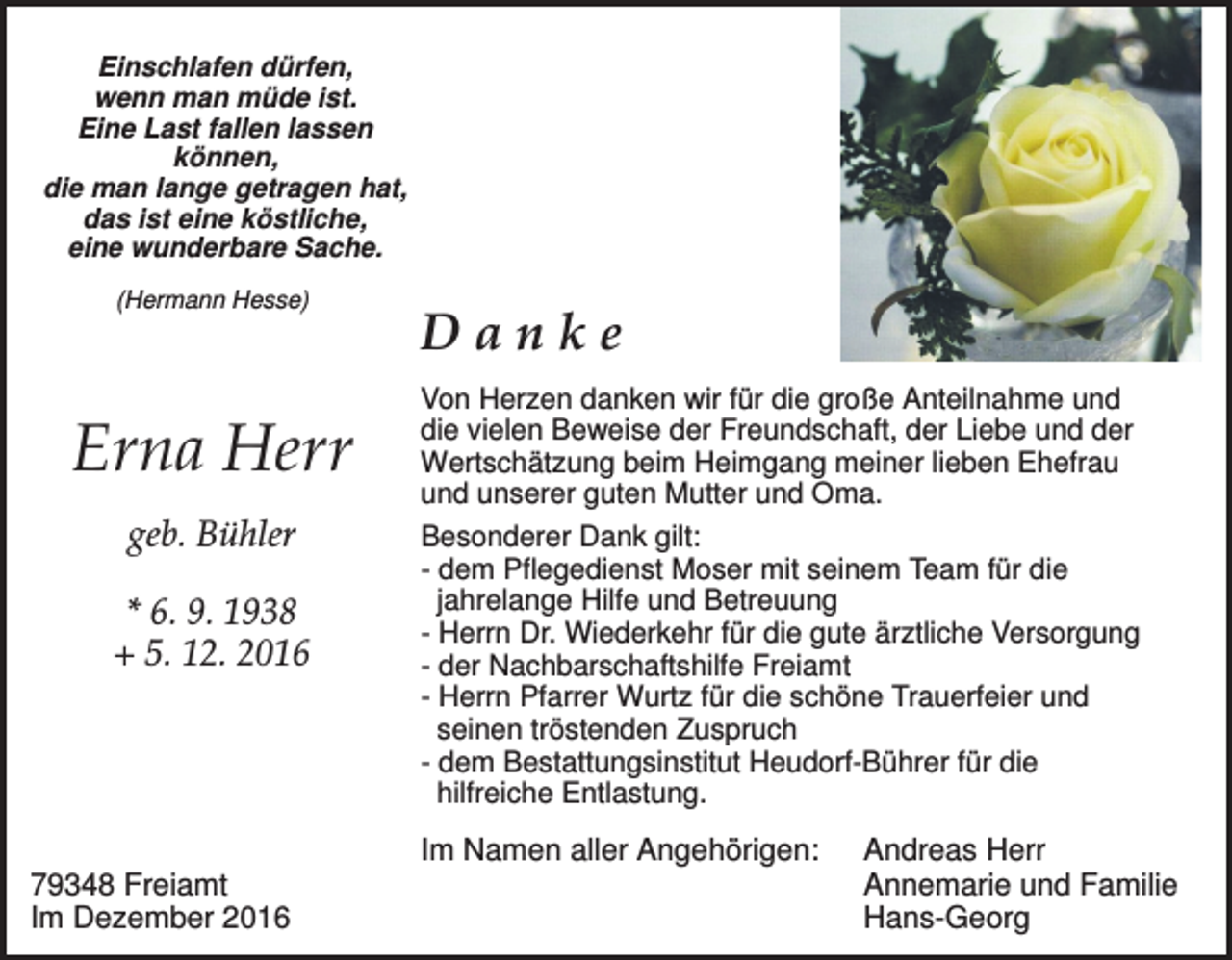 <p>Einschlafen dürfen,<br />wenn man müde ist.<br />Eine Last fallen lassen<br />können,<br />die man lange getragen hat,<br />das ist eine köstliche,<br />eine wunderbare Sache.<br />(Hermann Hesse)</p><p>Erna Herr<br />geb. Bühler<br />* 6. 9. 1938<br />+ 5. 12. 2016</p><p>Danke<br />Von Herzen danken wir für die große Anteilnahme und<br />die vielen Beweise der Freundschaft, der Liebe und der<br />Wertschätzung beim Heimgang meiner lieben Ehefrau<br />und unserer guten Mutter und Oma.<br />Besonderer Dank gilt:<br />- dem Pflegedienst Moser mit seinem Team für die<br />jahrelange Hilfe und Betreuung<br />- Herrn Dr. Wiederkehr für die gute ärztliche Versorgung<br />- der Nachbarschaftshilfe Freiamt<br />- Herrn Pfarrer Wurtz für die schöne Trauerfeier und<br />seinen tröstenden Zuspruch<br />- dem Bestattungsinstitut Heudorf-Bührer für die<br />hilfreiche Entlastung.</p><p>Im Namen aller Angehörigen:<br />79348 Freiamt<br />Im Dezember 2016</p><p>Andreas Herr<br />Annemarie und Familie<br />Hans-Georg</p>
