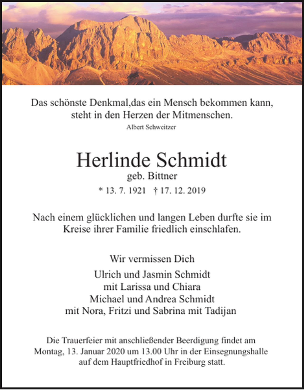 <p>Das schönste Denkmal,das ein Mensch bekommen kann,<br />steht in den Herzen der Mitmenschen.<br />Albert Schweitzer</p><p>Herlinde Schmidt<br />geb. Bittner</p><p>* 13. 7. 1921 † 17. 12. 2019</p><p>Nach einem glücklichen und langen Leben durfte sie im<br />Kreise ihrer Familie friedlich einschlafen.<br />Wir vermissen Dich<br />Ulrich und Jasmin Schmidt<br />mit Larissa und Chiara<br />Michael und Andrea Schmidt<br />mit Nora, Fritzi und Sabrina mit Tadijan<br />Die Trauerfeier mit anschließender Beerdigung findet am<br />Montag, 13. Januar 2020 um 13.00 Uhr in der Einsegnungshalle<br />auf dem Hauptfriedhof in Freiburg statt.</p>