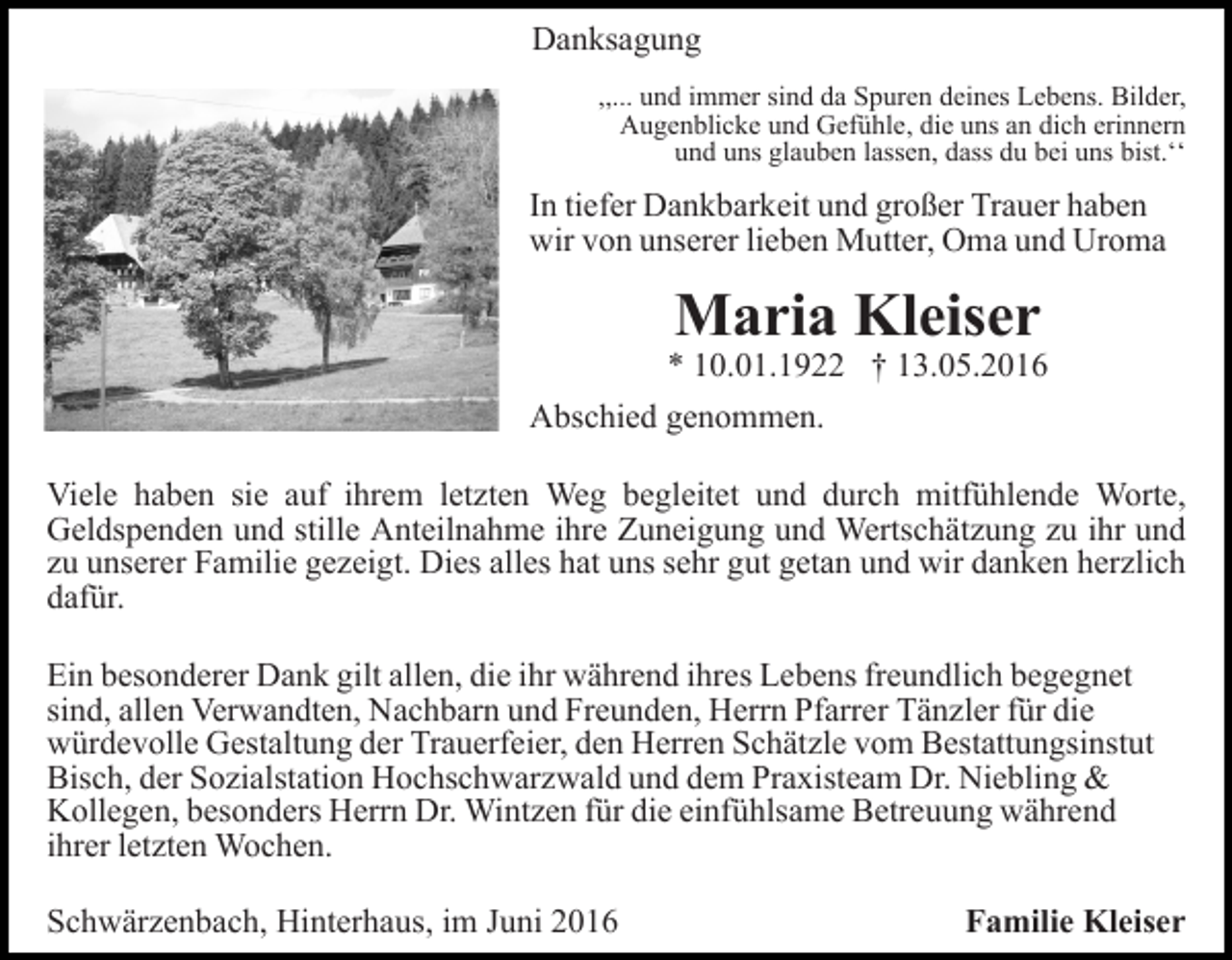 <p>Danksagung<br />,,... und immer sind da Spuren deines Lebens. Bilder,<br />Augenblicke und Gefühle, die uns an dich erinnern<br />und uns glauben lassen, dass du bei uns bist.ʻʻ</p><p>In tiefer Dankbarkeit und großer Trauer haben<br />wir von unserer lieben Mutter, Oma und Uroma</p><p>Maria Kleiser</p><p>* 10.01.1922 † 13.05.2016<br />Abschied genommen.<br />Viele haben sie auf ihrem letzten Weg begleitet und durch mitfühlende Worte,<br />Geldspenden und stille Anteilnahme ihre Zuneigung und Wertschätzung zu ihr und<br />zu unserer Familie gezeigt. Dies alles hat uns sehr gut getan und wir danken herzlich<br />dafür.<br />Ein besonderer Dank gilt allen, die ihr während ihres Lebens freundlich begegnet<br />sind, allen Verwandten, Nachbarn und Freunden, Herrn Pfarrer Tänzler für die<br />würdevolle Gestaltung der Trauerfeier, den Herren Schätzle vom Bestattungsinstut<br />Bisch, der Sozialstation Hochschwarzwald und dem Praxisteam Dr. Niebling &amp;<br />Kollegen, besonders Herrn Dr. Wintzen für die einfühlsame Betreuung während<br />ihrer letzten Wochen.<br />Schwärzenbach, Hinterhaus, im Juni 2016</p><p>Familie Kleiser</p>