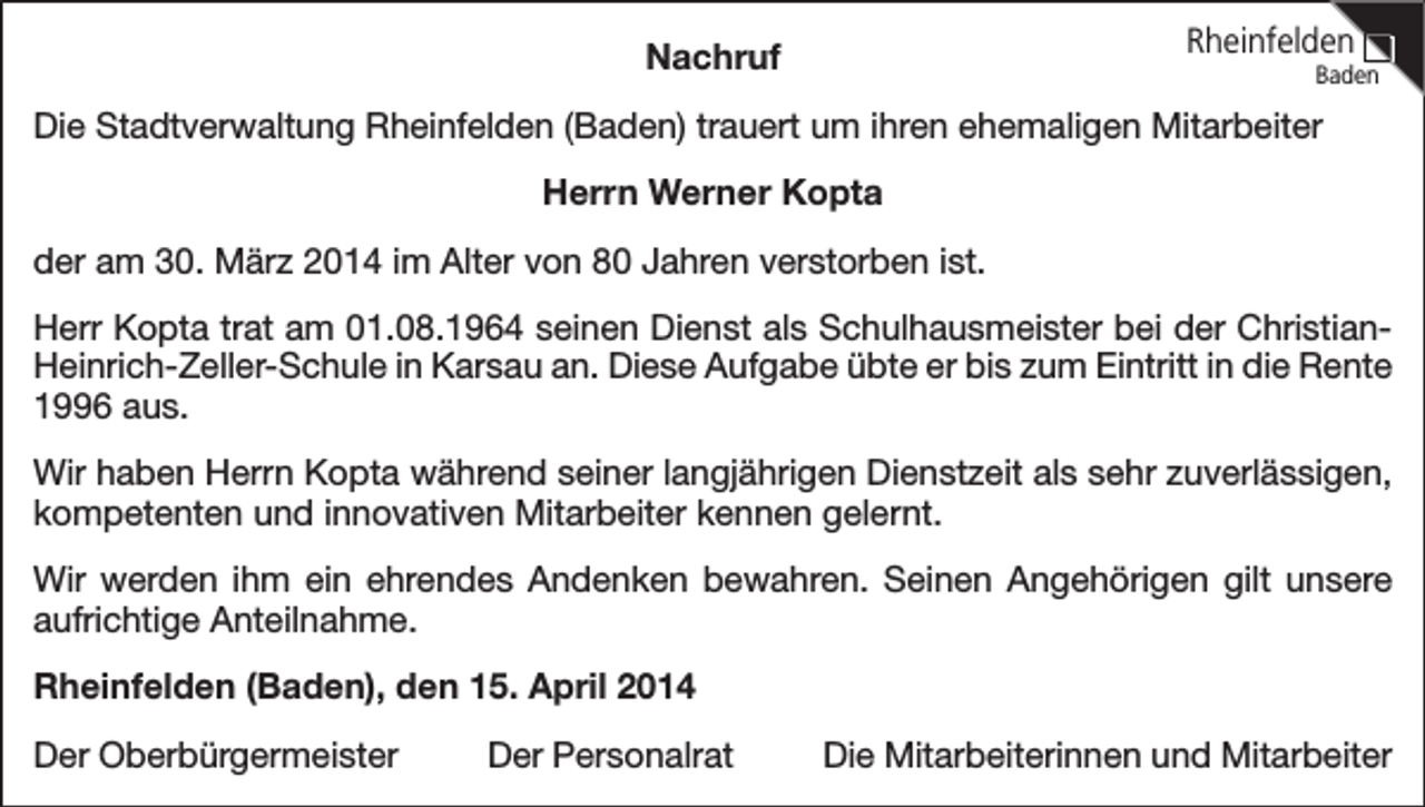 <p>Rheinfelden</p><p>Nachruf</p><p>Baden</p><p>Die Stadtverwaltung Rheinfelden (Baden) trauert um ihren ehemaligen Mitarbeiter<br />Herrn Werner Kopta<br />der am 30. März 2014 im Alter von 80 Jahren verstorben ist.<br />Herr Kopta trat am 01.08.1964 seinen Dienst als Schulhausmeister bei der ChristianHeinrich-Zeller-Schule in Karsau an. Diese Aufgabe übte er bis zum Eintritt in die Rente<br />1996 aus.<br />Wir haben Herrn Kopta während seiner langjährigen Dienstzeit als sehr zuverlässigen,<br />kompetenten und innovativen Mitarbeiter kennen gelernt.<br />Wir werden ihm ein ehrendes Andenken bewahren. Seinen Angehörigen gilt unsere<br />aufrichtige Anteilnahme.<br />Rheinfelden (Baden), den 15. April 2014<br />Der Oberbürgermeister</p><p>Der Personalrat</p><p>Die Mitarbeiterinnen und Mitarbeiter</p>