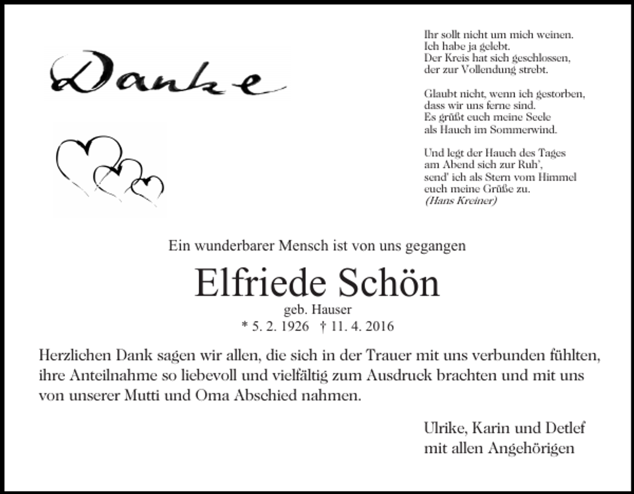 <p>Ihr sollt nicht um mich weinen.<br />Ich habe ja gelebt.<br />Der Kreis hat sich geschlossen,<br />der zur Vollendung strebt.<br />Glaubt nicht, wenn ich gestorben,<br />dass wir uns ferne sind.<br />Es grüßt euch meine Seele<br />als Hauch im Sommerwind.<br />Und legt der Hauch des Tages<br />am Abend sich zur Ruh’,<br />send’ ich als Stern vom Himmel<br />euch meine Grüße zu.<br />(Hans Kreiner)</p><p>Ein wunderbarer Mensch ist von uns gegangen</p><p>Elfriede Schön<br />geb. Hauser<br />* 5. 2. 1926 † 11. 4. 2016</p><p>Herzlichen Dank sagen wir allen, die sich in der Trauer mit uns verbunden fühlten,<br />ihre Anteilnahme so liebevoll und vielfältig zum Ausdruck brachten und mit uns<br />von unserer Mutti und Oma Abschied nahmen.<br />Ulrike, Karin und Detlef<br />mit allen Angehörigen</p>