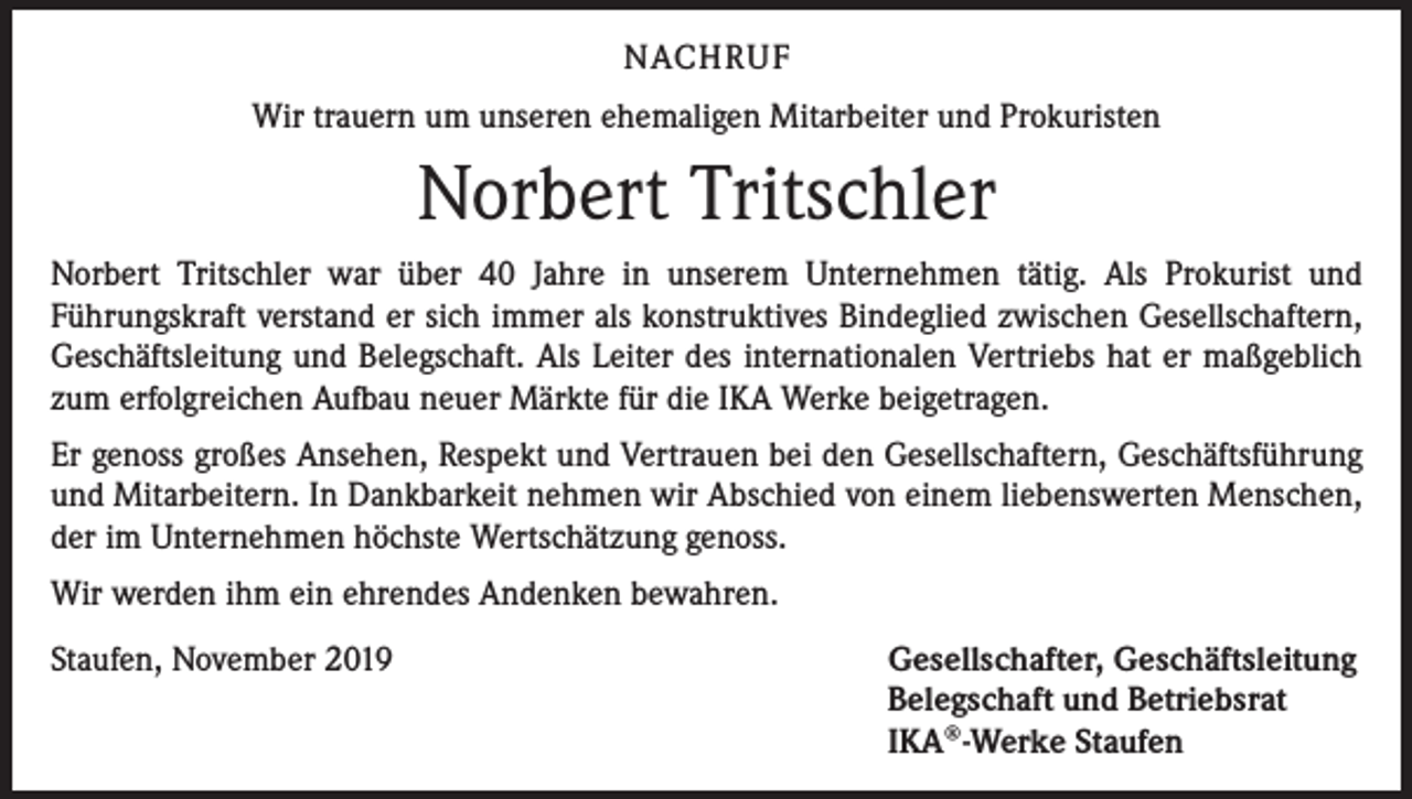 <p>NACHRUF<br />Wir trauern um unseren ehemaligen Mitarbeiter und Prokuristen</p><p>Norbert Tritschler<br />Norbert Tritschler war über 40 Jahre in unserem Unternehmen tätig. Als Prokurist und<br />Führungskraft verstand er sich immer als konstruktives Bindeglied zwischen Gesellschaftern,<br />Geschäftsleitung und Belegschaft. Als Leiter des internationalen Vertriebs hat er maßgeblich<br />zum erfolgreichen Aufbau neuer Märkte für die IKA Werke beigetragen.<br />Er genoss großes Ansehen, Respekt und Vertrauen bei den Gesellschaftern, Geschäftsführung<br />und Mitarbeitern. In Dankbarkeit nehmen wir Abschied von einem liebenswerten Menschen,<br />der im Unternehmen höchste Wertschätzung genoss.<br />Wir werden ihm ein ehrendes Andenken bewahren.<br />Staufen, November 2019</p><p>Gesellschafter, Geschäftsleitung<br />Belegschaft und Betriebsrat<br />IKA®-Werke Staufen</p>